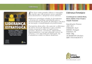www.editoraleader.com.br
Este livro reúne grandes líderes e renovados
coaches que irão projetar novos caminhos
para desenvolver e despertar novos talentos.
Poderosas estratégias aliadas às ferramentas
e técnicas de coaching contribuirão para o
desenvolvimento dos perfis de liderança com foco
na inovação e transformação de profissionais.
O propósito desta obra tão especial, a diferença
de outros livros de liderança e que a tornou
leitura essencial a todos os supervisores,
gerentes, diretores, executivos, empresários,
empreendedores e aos que almejam crescer na
carreira, é ser uma fonte de inspiração, luz
e sabedoria a todos os líderes modernos.
Liderança Estratégica
Coordenação de Andréia Roma,
Bruno Juliani, César Frazão e
Claudio Tomanini
Especificações Técnicas:
ANO: 2013
FORMATO: 16x23
IDIOMA: Português
PÁGINAS: 270
PESO: 300g
ACABAMENTO: Brochura
ISBN: 978-85-66248-07-4
Liderança
 