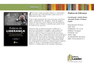 www.editoraleader.com.br
Este livro reúne grandes líderes e renovados
coaches que irão abordar como exercer a
liderança no dia a dia.
Com a apresentação de conceitos que envolvem
gaps, competências, desafios, além de alguns
cases de sucesso, esses líderes nos mostram na
prática como trilham o caminho que pode levar
os leitores ao sucesso.
Leitores que se interessem por conhecer e
praticar estratégias testadas e aprovadas na
área de liderança e o público em geral que
deseje conhecer mais a respeito de casos que
comprovam como a liderança funciona na prática
encontrarão nesta obra conceitos essenciais da
liderança no mercado de trabalho, abordagem
dos aspectos gerais de como a liderança pode
ser alcançada na prática e material que compila
todas as dicas e estratégias praticadas por
líderes e conhecedores do assunto liderança.
Práticas de Liderança
Coordenação: Andréia Roma,
Alexandre Prado e Cristiano
Lagôas
Especificações Técnicas:
ANO: 2015
FORMATO: 16 x 23 cm
IDIOMA: Português
PÁGINAS: 144
PESO: 300g
ACABAMENTO: Brochura
ISBN: 978-85-66248-33-3
Liderança
 