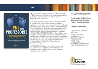 www.editoraleader.com.br
Neste livro, profissionais de PNL abordam
dicas e estratégias para uma aula dinâmica
com foco na comunicação eficaz e alta
performance do aluno.
Contextualizando experiências de importantes
e renomados profissionais que agregam e
aplicam, há muitos anos, as poderosas e eficazes
ferramentas e técnicas da PNL – Programação
Neurolinguística às diferentes áreas de ensino
e aprendizagem, treinamento, capacitação e
qualificação, RH e desenvolvimento humano.
PNL PARA PROFESSORES é o livro ideal para
aqueles que desejam iniciar ou aprofundar os
conhecimentos nessa extraordinária ferramenta
de mudanças e transformações, sempre visando a
qualidade de vida e a vida com qualidade.
PNL PARA PROFESSORES é um livro
fundamental para os
PROFESSORES desse novo século, em que
as ciências do cérebro e da mente estarão
referenciando e quebrando os paradigmas
educacionais vigentes.
PNL para Professores
Coordenação: Andréia Roma,
Alexandre Prado, Cristiane
Farias e Deborah Epelman
Prefácio: Arline Davis
Especificações Técnicas:
ANO: 2014
FORMATO: 16x23
IDIOMA: Português
PÁGINAS: 192
PESO: 350g
ACABAMENTO: Brochura
ISBN: 978-85-66248-17-3
PNL
 