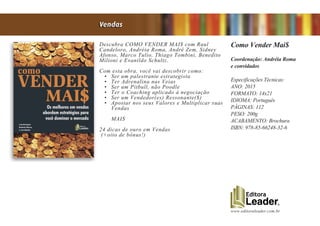 www.editoraleader.com.br
Descubra COMO VENDER MAI$ com Raul
Candeloro, Andréia Roma, André Zem, Sidney
Afonso, Marco Tulio, Thiago Tombini, Benedito
Milioni e Evanildo Schultz.
Com esta obra, você vai descobrir como:
•	 Ser um palestrante estrategista
•	 Ter Adrenalina nas Veias
•	 Ser um Pitbull, não Poodle
•	 Ter o Coaching aplicado à negociação
•	 Ser um Vendedor(es) Ressonante($)
•	 Apostar nos seus Valores e Multiplicar suas
Vendas
MAIS
24 dicas de ouro em Vendas
(+oito de bônus!)
Como Vender Mai$
Coordenação: Andréia Roma
e convidados
Especificações Técnicas:
ANO: 2015
FORMATO: 14x21
IDIOMA: Português
PÁGINAS: 112
PESO: 200g
ACABAMENTO: Brochura
ISBN: 978-85-66248-32-6
Vendas
 