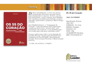 www.editoraleader.com.br
De fácil entendimento, o livro nos ensina
a transformar fracassos em experiência
para alcançarmos o sucesso. O livro, escrito
pelo palestrante, coach e mentor José Haddad,
tem o prefácio assinado pelo filósofo, escritor,
educador, palestrante e professor Mário Sérgio
Cortella.
José Haddad destaca a “Linguagem do
Coração” como ferramenta mais importante
e poderosa deste livro. Através dela, você
encontrará sua essência, e isso permitirá que
você tenha uma vida mais realizada e feliz.
O autor explica que todo o resto depende de
Escolha Pessoal, Autorização Intransferível,
Confiança na Possibilidade, Determinação
Focada, Perseverança Paciente e Muita Atitude
Positiva.
“A vida, em essência, é simples.
Os 5S do Coração
Autor: José Haddad
Especificações Técnicas:
ANO: 2015
FORMATO: 14 x 21cm
IDIOMA: Português
PÁGINAS: 144
PESO: 250g
ACABAMENTO: Brochura
ISBN: 978-85-66248-35-7
Coaching
 