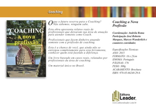 www.editoraleader.com.br
Oque o futuro reserva para o Coaching?
Não sabemos, ninguém sabe.
Esta obra apresenta relatos reais de
profissionais que deixaram sua área de atuação
para atender somente como Coach.
Profissionais que fazem dinheiro atuando
somente com a profissão de coaching.
Esta é a chance de você, que ainda não se
entregou completamente para esta ferramenta,
conhecer quem está fazendo a diferença.
Um livro baseado em cases reais, relatados por
profissionais da área de coaching.
Um material único no Brasil.
Coaching a Nova
Profissão
Coordenação: Andréia Roma
Participação José Roberto
Marques, Marcos Wunderlich e
coautores convidados
Especificações Técnicas:
ANO: 2015
FORMATO: 16 x 23cm
IDIOMA: Português
PÁGINAS: 176
PESO: 300g
ACABAMENTO: Brochura
ISBN: 978-85-66248-29-6
Coaching
 