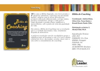 www.editoraleader.com.br
Tal como a Bíblia Sagrada, este livro produz e
desperta sabedoria, esperança de um mundo
melhor, alegria com as novas descobertas,
promove educação diferenciada, corrige rumos,
purifica sentimentos, dirige a vida para o
rumo desejado e produz frutos saudáveis e
maravilhosos, sob o ponto de vista da qualidade
de vida.
Em síntese, Bíblia do Coaching traz a revelação
que é a verdade desvelada e nua, totalmente
despida de ministério.
A palavra revelação vem do vocabulário grego e
significa tirar ou levantar o véu. E é esse o ponto
central do livro: desvendar, revelar, fazer cair o
véu sobre o entendimento do coaching.
Bíblia do Coaching
Coordenação: Andreia Roma,
Gilson Lira, Neuza Santos e
Ronald Dennis Pantin Filho.
Participação exclusiva: L.
Michael Hall, Ph.D.
Especificações Técnicas:
ANO: 2015
FORMATO: 16 x 23cm
IDIOMA: Português
PÁGINAS: 192
PESO: 200g
ACABAMENTO: Brochura
ISBN: 978-85-66248-25-8
Coaching
 