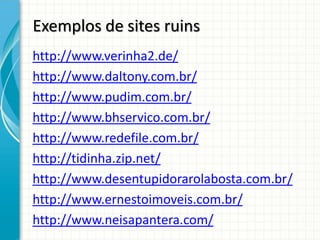 Exemplos de sites ruins
http://www.verinha2.de/
http://www.daltony.com.br/
http://www.pudim.com.br/
http://www.bhservico.com.br/
http://www.redefile.com.br/
http://tidinha.zip.net/
http://www.desentupidorarolabosta.com.br/
http://www.ernestoimoveis.com.br/
http://www.neisapantera.com/
 