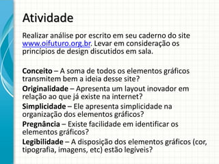 Atividade
Realizar análise por escrito em seu caderno do site
www.oifuturo.org.br. Levar em consideração os
princípios de design discutidos em sala.

Conceito – A soma de todos os elementos gráficos
transmitem bem a ideia desse site?
Originalidade – Apresenta um layout inovador em
relação ao que já existe na internet?
Simplicidade – Ele apresenta simplicidade na
organização dos elementos gráficos?
Pregnância – Existe facilidade em identificar os
elementos gráficos?
Legibilidade – A disposição dos elementos gráficos (cor,
tipografia, imagens, etc) estão legíveis?
 