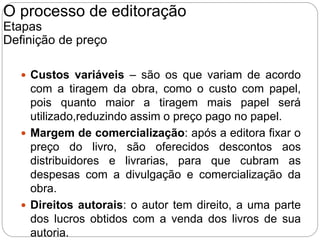  Custos variáveis – são os que variam de acordo
com a tiragem da obra, como o custo com papel,
pois quanto maior a tiragem mais papel será
utilizado,reduzindo assim o preço pago no papel.
 Margem de comercialização: após a editora fixar o
preço do livro, são oferecidos descontos aos
distribuidores e livrarias, para que cubram as
despesas com a divulgação e comercialização da
obra.
 Direitos autorais: o autor tem direito, a uma parte
dos lucros obtidos com a venda dos livros de sua
autoria.
O processo de editoração
Etapas
Definição de preço
 