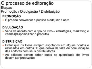 PROMOÇÃO
 É preciso convencer o público a adquirir a obra.
DIVULGAÇÃO
 Varia de acordo com o tipo de livro – estratégias, marketing e
vendas(disponibilizar o produto).
DISTRIBIÇÃO
 Evitar que os livros estejam esgotados em alguns pontos e
estocados em outros. O que deriva da falta de comunicação
das editoras com seus distribuidores.
 As editoras devem saber quais as quantidade de livros
devem ser produzidos
O processo de editoração
Etapas
Promoção / Divulgação / Distribuição
 
