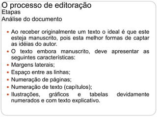  Ao receber originalmente um texto o ideal é que este
esteja manuscrito, pois esta melhor formas de captar
as idéias do autor.
 O texto embora manuscrito, deve apresentar as
seguintes características:
 Margens laterais;
 Espaço entre as linhas;
 Numeração de páginas;
 Numeração de texto (capítulos);
 Ilustrações, gráficos e tabelas devidamente
numerados e com texto explicativo.
O processo de editoração
Etapas
Análise do documento
 