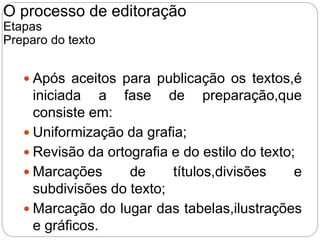  Após aceitos para publicação os textos,é
iniciada a fase de preparação,que
consiste em:
 Uniformização da grafia;
 Revisão da ortografia e do estilo do texto;
 Marcações de títulos,divisões e
subdivisões do texto;
 Marcação do lugar das tabelas,ilustrações
e gráficos.
O processo de editoração
Etapas
Preparo do texto
 