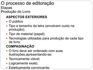 ASPECTOS EXTERIORES
 O público
 Tipo e tamanho da letra (envolvem custo na
produção);
 Tipo de material (papel);
 Tecnologias utilizadas para produção de cada tipo
de livro;
COMPAGINAÇÃO
 O livro deve ser ordenado com suas
ilustrações,apresentando-se:
 Tecnicamente viável;
 Logicamente exato;
 Esteticamente convincente;
O processo de editoração
Etapas
Produção do Livro
 