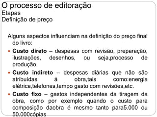 Alguns aspectos influenciam na definição do preço final
do livro:
 Custo direto – despesas com revisão, preparação,
ilustrações, desenhos, ou seja,processo de
produção.
 Custo indireto – despesas diárias que não são
atribuídas á obra,tais como:energia
elétrica,telefones,tempo gasto com revisões,etc.
 Custo fixo – gastos independentes da tiragem da
obra, como por exemplo quando o custo para
composição daobra é mesmo tanto para5.000 ou
50.000cópias
O processo de editoração
Etapas
Definição de preço
 