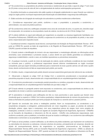 17/4/2014 Editora Roncarati - Autovistoria de Edificações - Considerações Gerais | Artigos e Notícias
https://www.editoraroncarati.com.br/v2/Artigos-e-Noticias/Artigos-e-Noticias/autovistoria-de-edificacoes-consideracoes-gerais/Imprimir.html 10/18
§1º Os condomínios ou proprietários de prédios comerciais e residenciais de que trata o caput do artigo 1º com mais
de 25 (vinte e cinco) anos de vida útil, tem a obrigatoriedade de realizar autoinspeções quinquenais.
I - Os prédios tombados ou preservados não estão sujeitos à obrigação estabelecida no caput, ficando sua vistoria a
cargo do órgão público municipal responsável pela fiscalização da estabilidade e segurança das edificações.
II - Estão excluídos da obrigação de realização da autovistoria os prédios residenciais unifamiliares.
III - Considera-se responsável pelo prédio, conforme o caso: o proprietário; o possuidor; o condomínio; o
administrador, nos casos de prédios públicos.
§2º Os condomínios antes de a edificação completar cinco anos de conclusão da obra, no quarto ano, deverão exigir
do incorporador, do construtor ou da empreiteira, laudo de vistoria, nos termos do Art. 618 do Código Civil.
§3º A vistoria definida no caput será efetuada por engenheiro ou arquiteto ou empresa legalmente habilitados nos
Conselhos Profissionais, CREA/RJ e/ou CAU/RJ, a expensas do condomínio ou do proprietário do prédio, e seu autor
será o responsável pelo respectivo laudo.
I - O profissional emitirá o respectivo laudo técnico, acompanhado da Anotação de Responsabilidade Técnica - ART,
junto ao CREA/ RJ, quando se tratar de engenheiros; e de Registro de Responsabilidade Técnica - RRT junto ao
CAU/RJ, quando se tratar de arquitetos.
II - O laudo conterá a identificação do imóvel e de seu responsável, a metodologia utilizada, as informações sobre
anomalias, suas características e prováveis causas, o prazo dentro do qual estarão garantidas as condições de
segurança e estabilidade e, sendo o caso, as medidas reparadoras ou preventivas necessárias.
III - A qualquer momento, a partir do início da realização da vistoria, sendo verificada a existência de risco imediato
ou iminente para o público, o profissional responsável deverá informar imediatamente ao órgão municipal
competente, para que sejam tomadas providências para o isolamento do local, quando cabível, em até vinte e quatro
horas, dando conhecimento do fato ao responsável pelo prédio, por escrito.
IV - Emitido o laudo, o responsável pelo prédio deverá convocar assembleia geral para dar ciência do seu conteúdo.
V - Observado o disposto no artigo 1341 do Código Civil, o condomínio providenciará a manutenção predial
preventiva proposta no laudo, desenvolvida sob a responsabilidade de um arquiteto/engenheiro habilitado.
VI - O condomínio providenciará a manutenção predial preventiva ou corretiva, proposta no laudo, desenvolvida sob
a responsabilidade de um arquiteto/engenheiro habilitado de que trata o artigo 1º.
§4º O laudo referido no parágrafo anterior será arquivado no condomínio, sob a responsabilidade do síndico ou do
proprietário do imóvel, e exibido à autoridade quando requisitado.
§5º A autovistoria é obrigatória para edificações de três ou mais pavimentos e para aquelas que tiverem área
construída igual ou superior a 1000m² (mil metros quadrados), independentemente do número de pavimentos, e em
todas as fachadas de qualquer prédio que tenha projeção de marquise ou varanda sobre o passeio público.
§6º Quando da conclusão das obras e instalações prediais, ficam os incorporadores, os construtores e as
empreiteiras obrigadas a entregarem, preferencialmente em meio magnético ou papel, as plantas de estrutura
(fundação, pilares, vigas, lajes e marquises), com seus respectivos planos de cargas, bem como projetos de
instalações, contendo o nome e o número do registro do Conselho Regional de Engenharia, Agronomia - CREA/RJ
ou do Conselho de Arquitetura e Urbanismo do Rio de Janeiro - CAU/RJ, dos profissionais responsáveis, tudo
conforme construído, para a prefeitura, no território da qual se localiza a edificação, e ao condomínio das edificações
residenciais e comerciais ou ao proprietário do prédio.
§7º Todas as obras prediais, a serem edificadas, ou de reforma de prédio existentes, que implicarem em acréscimos
ou demolições de alvenaria ou estruturas, inclusive abertura de janelas, principalmente em empenas, deverão ser
objeto de acompanhamento técnico de engenheiros ou arquitetos, promovendo-se as Anotações de
Responsabilidade Técnica (ART), junto ao Conselho Regional de Engenharia e Agronomia - CREA, ou através do
Registro de Responsabilidade Técnica - RRT, quando se tratar do Conselho de Arquitetura e Urbanismo do Rio de
 