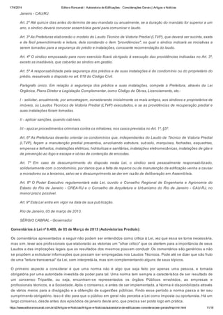 17/4/2014 Editora Roncarati - Autovistoria de Edificações - Considerações Gerais | Artigos e Notícias
https://www.editoraroncarati.com.br/v2/Artigos-e-Noticias/Artigos-e-Noticias/autovistoria-de-edificacoes-consideracoes-gerais/Imprimir.html 11/18
Janeiro - CAU/RJ.
Art. 2º Até quinze dias antes do término de seu mandato ou anualmente, se a duração do mandato for superior a um
ano, o síndico deverá convocar assembleia geral para comunicar o laudo.
Art. 3º As Prefeituras elaborarão o modelo do Laudo Técnico de Vistoria Predial (LTVP), que deverá ser sucinta, exata
e de fácil preenchimento e leitura, dela constando o item "providências", no qual o síndico indicará as iniciativas a
serem tomadas para a segurança do prédio e instalações, consoante recomendação do laudo.
Art. 4º O síndico empossado para novo exercício ficará obrigado à execução das providências indicadas no Art. 3º,
exceto as inadiáveis, que caberão ao síndico em gestão.
Art. 5º A responsabilidade pela segurança dos prédios e de suas instalações é do condomínio ou do proprietário do
prédio, ressalvado o disposto no art. 618 do Código Civil.
Parágrafo único. Em relação à segurança dos prédios e suas instalações, compete à Prefeitura, através da Lei
Orgânica, Plano Diretor e Legislação Complementar, como Código de Obras, Licenciamento, etc.:
I - solicitar, anualmente, por amostragem, considerando inicialmente os mais antigos, aos síndicos e proprietários de
imóveis, os Laudos Técnicos de Vistoria Predial (LTVP) executados, e se as providências de recuperação predial e
suas instalações foram tomadas.
II - aplicar sanções, quando cabíveis.
III - ajuizar procedimentos criminais contra os infratores, nos casos previstos no Art. 1º, §5º.
Art. 6º As Prefeituras deverão orientar os condomínios que, independentes do Laudo de Técnico de Vistoria Predial
(LTVP), façam a manutenção predial preventiva, envolvendo estrutura, subsolo, marquises, fachadas, esquadrias,
empenas e telhados, instalações elétricas, hidráulicas e sanitárias, instalações eletromecânicas, instalações de gás e
de prevenção ao fogo e escape e obras de contenção de encostas.
Art. 7º Em caso de descumprimento do disposto nesta Lei, o síndico será pessoalmente responsabilizado,
solidariamente com o condomínio, por danos que a falta de reparos ou de manutenção da edificação venha a causar
a moradores ou a terceiros, salvo se o descumprimento se der em razão de deliberação em Assembleia.
Art. 8º O Poder Executivo regulamentará esta Lei, ouvido o Conselho Regional de Engenharia e Agronomia do
Estado do Rio de Janeiro - CREA-RJ e o Conselho de Arquitetura e Urbanismo do Rio de Janeiro - CAU-RJ, no
menor prazo possível.
Art. 9º Esta Lei entra em vigor na data de sua publicação.
Rio de Janeiro, 05 de março de 2013.
SÉRGIO CABRAL - Governador
Comentários à Lei nº 6.400, de 05 de Março de 2013 (Autovistorias Prediais):
Os comentários apresentados a seguir não podem ser entendidos como crítica à Lei, vez que essa se torna necessária,
mas sim, levar aos profissionais que elaborarão as vistorias um "olhar crítico" que os alertem para a importância de seus
Laudos e das implicações legais que os resultados dos mesmos possam conduzir. Os comentários são genéricos e não
se propõem a estruturar informações que possam ser empregadas nos Laudos Técnicos. Pode até se dizer que são fruto
de uma "leitura transversal" da Lei, sem interpretá-la, mas sim complementando alguns de seus tópicos.
O primeiro aspecto a considerar é que uma norma não é algo que seja feito por apenas uma pessoa, e tornada
obrigatória por uma autoridade investida de poder para tal. Uma norma tem sempre a característica de ser resultado de
um consenso Tripartite, ou seja, encontram-se representados os órgãos Públicos envolvidos, as empresas e
profissionais técnicos, e a Sociedade. Após o consenso, e antes de ser implementada, a Norma é disponibilizada através
de vários meios para a divulgação e a obtenção de sugestões públicas. Findo esse período a norma passa a ter seu
cumprimento obrigatório. Isso é dito para que o público em geral não perceba a Lei como imposta ou oportunista. Há um
largo consenso, desde antes dos episódios de janeiro deste ano, que precisa ser posto logo em prática.
 