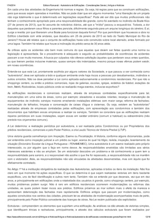 17/4/2014 Editora Roncarati - Autovistoria de Edificações - Considerações Gerais | Artigos e Notícias
https://www.editoraroncarati.com.br/v2/Artigos-e-Noticias/Artigos-e-Noticias/autovistoria-de-edificacoes-consideracoes-gerais/Imprimir.html 12/18
Em cada uma das atividades da Engenharia há normas e regras. Ou seja, há regras para que se construam edificações,
para que essas sejam operadas e mantidas. Não se pode dizer que em alguns momentos "uma liberação de um projeto
não siga totalmente o que é determinado em legislações específicas". Pode até ser dito que muitos profissionais não
tenham o conhecimento apropriado para uma responsabilidade tão grande, como foi aventado no incêndio da Boate Kiss
(27 de janeiro de 2013), que foi assunto de noticiários diários, até que a "mídia" passou a esquecê-los. Todavia, a dor
daqueles que perderam seus filhos e parentes persiste, dificilmente seguindo para um arquivo longínquo do cérebro. E aí,
surge a revolta: por que liberaram uma Boate para funcionar daquela forma? Por que permitiram que houvesse a obra no
Edifício Liberdade com vinte andares, que desabou em 25 de janeiro de 2013 ao lado do Teatro Municipal do Rio de
Janeiro? Houve até relatos que o conjunto de edificações havia sido construído sobre local aterrado, antes formado por
uma lagoa. Também há relatos que houve a inclinação do prédio cerca de 30 anos atrás.
As críticas após os acidentes são bem mais comuns do que aquelas que devem ser feitas quando uma norma ou
legislação é apresentada. Se o procedimento é adequado e seguido as probabilidades de ocorrências de acidentes
passam a ser muito menores. A busca por culpados não oferece satisfação àqueles que perderam seus entes queridos,
ou que tiveram perdas inclusive materiais, quase sempre não indenizadas, mesmo porque novas vítimas podem existir,
em novas ocorrências.
Entende-se que esta Lei, prontamente acolhida por alguns setores da Sociedade, e que passou a ser conhecida como
"autovistoria", deva ser aplicada a todo e qualquer ambiente onde haja riscos a pessoas por desabamentos, incêndios e
outros sinistros. Não se deve perceber a Lei como aplicada exclusivamente a condomínios residenciais. Por que não a
shoppings centers, ou então a prédios comerciais, lojas de galerias, escolas, igrejas, estádios de futebol, estações de
trem, Metrô, Rodoviárias, locais públicos onde se realizarão mega eventos, inclusive esportivos?
As edificações residenciais e comerciais realizam, através de empresas contratadas especificamente para tal,
manutenções em uma séria de áreas, como por exemplo: elevadores e escadas rolantes; recarga e manutenção de
equipamentos de incêndio; serviços maiores envolvendo instalações elétricas com maior carga; reforma de fachadas;
manutenção de telhados; limpeza e conservação de caixas d'água e cisternas. Ou seja, existem as "autovistorias"
realizadas através de empresas contratadas pelas edificações, com apresentação aos condomínios e também dos
documentos que habilitam essas empresas a realizar os serviços. Também se considera que as edificações realizam
reparos periódicos em suas instalações, sejam essas em caráter ordinário (comum e habitual) ou extraordinário (não
previsto nos orçamentos comuns).
A Lei determina: a realização periódica por autovistoria, a ser realizada pelos Condomínios ou por Proprietários dos
prédios residenciais, comerciais e pelo Poder Público, e cria Laudo Técnico de Vistoria Predial (LTVP).
Uma vistoria guarda semelhança com Inspeção, Exame ou Fiscalização. A Vistoria, conforme alguns dicionaristas, pode
ser entendida como inspeção judicial a um prédio ou lugar, acerca do qual há litígio, revista, inspeção, levantamento da
situação (Dicionário Escolar da Língua Portuguesa - FENAME/MEC). Uma autovistoria é um exame realizado pelo próprio
interessado, ou por alguém que o faça em nome desse. As responsabilidades envolvidas são limitadas aos vários
interesses existentes e não se ampliam. Se um vistoriador descobre um problema e dá conhecimento a quem tem a
responsabilidade para saná-lo, e o responsável não acolhe o que lhe foi repassado, a responsabilidade não se mantêm
com o vistoriador. Aliás, as responsabilidades não são vinculadas às atividades desenvolvidas, mas sim àquilo que foi
efetivamente contratado.
No Artigo 1º há a instituição obrigatória da realização das Autovistorias, aplicadas à todos os itens da instalação. Não fica
claro em que momento há ações específicas. O que se determina é que sejam realizadas vistorias em itens bastante
específicos, uns de fácil identificação e outros nem tanto. Também não se entende por que decenais, vez que em dez
anos, e principalmente em edificações onde a rotatividade dos usuários é grande, como shoppings centers, por exemplo,
muitos problemas podem surgir. Não é raro em edifícios residenciais ocorrerem modernizações ou reformas das
unidades, as quais podem trazer riscos aos prédios. Edifícios próximos ao mar sofrem mais o efeito da maresia e
apresentam deterioração das fachadas mais rapidamente. Edifícios antigos que passam por modernizações, como
aqueles construídos nos centros das cidades, precisam ter as atividades de modernização acompanhadas mais de perto,
principalmente pelo Poder Público concedente das licenças de obras. Na Lei recém publicada são explicitados:
Estruturas - compreendem os elementos que suportam uma edificação. As análises se dão através de vistorias simples,
que identifiquem trincas e rachaduras, principalmente, e através dos cálculos estruturais que foram realizados por
 