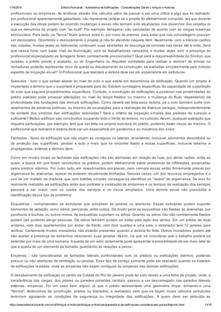 17/4/2014 Editora Roncarati - Autovistoria de Edificações - Considerações Gerais | Artigos e Notícias
https://www.editoraroncarati.com.br/v2/Artigos-e-Noticias/Artigos-e-Noticias/autovistoria-de-edificacoes-consideracoes-gerais/Imprimir.html 13/18
profissionais ou empresas. As análises através dos cálculos além de passar a ser uma crítica a algo que foi realizado,
por profissional aparentemente gabaritado, não representa certeza se o projeto foi efetivamente cumprido, vez que durante
a execução das obras podem ter ocorrido mudanças e essas não tenham sido atualizadas nos desenhos dos projetos (o
que se denomina de projeto com "as built". Por exemplo, ferragens: são calculadas de acordo com as cargas máximas
admissíveis. Para tanto, os "ferros" ficam presos entre si, por meio de arames, para evitar que nas concretagens possam
ser deslocados. Ocorrendo o deslocamento o projeto já não foi atendido naquele item. Atualmente, com o trânsito caótico
das cidades, muitas vezes as betoneiras continuam suas atividades de descarga de concreto nas obras até à noite. Será
que nessa hora, com baixo nível de iluminação, com os trabalhadores cansados e muitas vezes sem a presença do
profissional especializado as ferragens foram corretamente posicionadas? Qual será a responsabilidade do Síndico, que
recebeu o prédio pronto e acabado, ou do Engenheiro ou Arquiteto contratado para realizar a vistoria? As trincas ou
rachaduras poderão representar risco de queda ou desabamento da construção, se avaliadas simplesmente pelo método
expedito de inspeção visual? O Profissional que realizará a vistoria deve ser um especialista em estruturas.
Subsolos - tudo o que estiver abaixo do nível do solo e que exista em decorrência da edificação. Quando um projeto é
implantado o terreno que o suportará é preparado para tal. Existem sondagens específicas da capacidade de suportação
do solo que seguem procedimentos específicos. Contudo, a construção de edificações a posteriori nas proximidades do
prédio avaliado pode provocar alterações no nível do lençol freático ou mesmo a mudança do fluxo, dependendo da
profundidade das fundações das demais edificações. Como deverá ser feita essa vistoria, se o solo também sofre com
vazamentos de adutoras públicas, ou mesmo de escavações para a realização de diversos serviços, independentemente
da vontade dos síndicos das edificações vistoriadas? Será o critério de inspeção simples das paredes do subsolo o
suficiente? Muitos edifícios são construídos ocupando todo o limite do terreno, no subsolo. Assim, qualquer avaliação que
requeira perfurações, por exemplo, terá que ser feita na própria estrutura do prédio, podendo trazer riscos ao mesmo. O
profissional que realizará a vistoria deve ser um especialista em geotecnia e ou mecânica dos solos.
Fachadas - faces da edificação que não sejam as contíguas ou laterais, envolvendo, inclusive, elementos decorativos ou
de proteção das superfícies, janelas e tudo o mais que se encontre fixado a essas superfícies, inclusive letreiros e
propagandas, antenas e demais itens.
Como em muitos locais as fachadas das edificações não são alinhadas em relação às ruas, por várias razões, entre as
quais, a época em que foram construídos os prédios, podem efetivamente existir problemas de infiltrações, provocadas
pelos prédios vizinhos. Por outro lado, em revestimentos por placas, nem sempre essas estão firmemente presas por
argamassa às alvenarias, apesar de estarem visualmente alinhadas. Nesses casos, um dos recursos empregados é o
uso de um martelo de madeira, que com batidas simples consegue-se identificar os "vazios" de argamassa. Se isso for
realmente realizado, as edificações terão que contratar a instalação de andaimes e os tempos de realização dos serviços
passará a ser maior, com os custos dos serviços e os riscos ampliados. Uma vistoria visual não possibilita a
identificação desse tipo de problema;
Esquadrias - compreendem as estruturas que compõem as janelas ou aberturas. Essas estruturas podem suportar
elementos de vedação, como vidros, persianas, entre outros. De modo geral as esquadrias são fixadas às alvenarias, por
parafusos e buchas, ou outros meios. As esquadrias suportam os vidros. Quando os vidros não são corretamente fixados
podem cair podendo atingir pessoas. Os vidros também podem se soltar pela ação dos ventos. Em um prédio de doze
andares, com dois apartamentos por andar, de frente, com dois quartos e uma sala, o vistoriador terá 72 janelas para
verificar. Certamente muitos moradores não estarão presentes quando a vistoria for feita. Outros moradores podem até
não aceitar a presença de estranhos vistoriando suas janelas. Assim, há que se considerar que o trabalho poderá se
estender por mais de uma semana. A queda de um vidro certamente pode apresentar a possibilidade de ser mais letal do
que a queda de um elemento da fachada, guardando as relações e pesos;
Empenas - são consideradas as fachadas laterais confrontantes com os prédios ou edificações vizinhos, podendo
possuir ou não aberturas de ventilação ou janelas. Esse tipo de serviço somente pode ser realizado quando se tratarem
de edificações isoladas, onde as empenas não sejam contíguas às empenas das demais edificações.
O desabamento da edificação no centro da Cidade do Rio de Janeiro pode ter sido devido a uma falha de projeto, onde, a
transferência das cargas, dos pilares ou paredes portantes centrais, passou a ser descarregado nas paredes laterais
externas, empenas. Foi um caso bem atípico, já que o prédio apresentava uma geometria ímpar, tornando-o uma
"lâmina". Acréscimos de construção, aceitos ou tolerados, e realizados sem que se façam novos cálculos estruturais
terminam agravando as condições de segurança ou integridade das edificações. A quem deve ser atribuída as
 