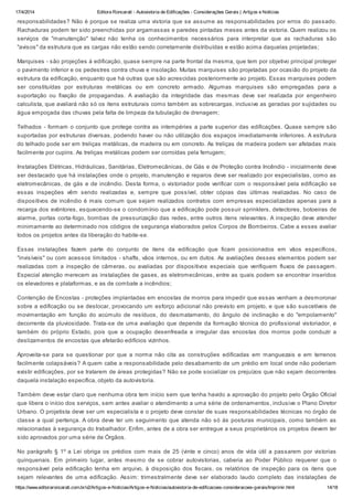 17/4/2014 Editora Roncarati - Autovistoria de Edificações - Considerações Gerais | Artigos e Notícias
https://www.editoraroncarati.com.br/v2/Artigos-e-Noticias/Artigos-e-Noticias/autovistoria-de-edificacoes-consideracoes-gerais/Imprimir.html 14/18
responsabilidades? Não é porque se realiza uma vistoria que se assume as responsabilidades por erros do passado.
Rachaduras podem ter sido preenchidas por argamassas e paredes pintadas meses antes da vistoria. Quem realizou os
serviços de "manutenção" talvez não tenha os conhecimentos necessários para interpretar que as rachaduras são
"avisos" da estrutura que as cargas não estão sendo corretamente distribuídas e estão acima daquelas projetadas;
Marquises - são projeções à edificação, quase sempre na parte frontal da mesma, que tem por objetivo principal proteger
o pavimento inferior e os pedestres contra chuva e insolação. Muitas marquises são projetadas por ocasião do projeto da
estrutura da edificação, enquanto que há outras que são acrescidas posteriormente ao projeto. Essas marquises podem
ser constituídas por estruturas metálicas ou em concreto armado. Algumas marquises são empregadas para a
suportação ou fixação de propagandas. A avaliação da integridade das mesmas deve ser realizada por engenheiro
calculista, que avaliará não só os itens estruturais como também as sobrecargas, inclusive as geradas por sujidades ou
água empoçada das chuvas pela falta de limpeza da tubulação de drenagem;
Telhados - formam o conjunto que protege contra as intempéries a parte superior das edificações. Quase sempre são
suportadas por estruturas diversas, podendo haver ou não utilização dos espaços imediatamente inferiores. A estrutura
do telhado pode ser em treliças metálicas, de madeira ou em concreto. As treliças de madeira podem ser afetadas mais
facilmente por cupins. As treliças metálicas podem ser corroídas pela ferrugem;
Instalações Elétricas, Hidráulicas, Sanitárias, Eletromecânicas, de Gás e de Proteção contra Incêndio - inicialmente deve
ser destacado que há instalações onde o projeto, manutenção e reparos deve ser realizado por especialistas, como as
eletromecânicas, de gás e de incêndio. Desta forma, o vistoriador pode verificar com o responsável pela edificação se
essas inspeções vêm sendo realizadas e, sempre que possível, obter cópias das últimas realizadas. No caso de
dispositivos de incêndio é mais comum que sejam realizados contratos com empresas especializadas apenas para a
recarga dos extintores, esquecendo-se o condomínio que a edificação pode possuir sprinklers, detectores, botoeiras de
alarme, portas corta-fogo, bombas de pressurização das redes, entre outros itens relevantes. A inspeção deve atender
minimamente ao determinado nos códigos de segurança elaborados pelos Corpos de Bombeiros. Cabe a esses avaliar
todos os projetos antes da liberação do habite-se.
Essas instalações fazem parte do conjunto de itens da edificação que ficam posicionados em vãos específicos,
"invisíveis" ou com acessos limitados - shafts, vãos internos, ou em dutos. As avaliações desses elementos podem ser
realizadas com a inspeção de câmeras, ou avaliadas por dispositivos especiais que verifiquem fluxos de passagem.
Especial atenção merecem as instalações de gases, as eletromecânicas, entre as quais podem se encontrar inseridos
os elevadores e plataformas, e as de combate a incêndios;
Contenção de Encostas - proteções implantadas em encostas de morros para impedir que essas venham a desmoronar
sobre a edificação ou se deslocar, provocando um esforço adicional não previsto em projeto, e que são suscetíveis de
movimentação em função do acúmulo de resíduos, do desmatamento, do ângulo de inclinação e do "empolamento"
decorrente da pluviosidade. Trata-se de uma avaliação que depende da formação técnica do profissional vistoriador, e
também do próprio Estado, pois que a ocupação desenfreada e irregular das encostas dos morros pode conduzir a
deslizamentos de encostas que afetarão edifícios vizinhos.
Aproveita-se para se questionar por que a norma não cita as construções edificadas em manguezais e em terrenos
facilmente colapsáveis? A quem cabe a responsabilidade pelo desabamento de um prédio em local onde não poderiam
existir edificações, por se tratarem de áreas protegidas? Não se pode socializar os prejuízos que não sejam decorrentes
daquela instalação específica, objeto da autovistoria.
Também deve estar claro que nenhuma obra tem início sem que tenha havido a aprovação do projeto pelo Órgão Oficial
que libera o início dos serviços, sem antes avaliar o atendimento a uma série de ordenamentos, inclusive o Plano Diretor
Urbano. O projetista deve ser um especialista e o projeto deve constar de suas responsabilidades técnicas no órgão de
classe a qual pertença. A obra deve ter um seguimento que atenda não só às posturas municipais, como também as
relacionadas à segurança do trabalhador. Enfim, antes de a obra ser entregue a seus proprietários os projetos devem ter
sido aprovados por uma série de Órgãos.
No parágrafo § 1º a Lei obriga os prédios com mais de 25 (vinte e cinco) anos de vida útil a passarem por vistorias
quinquenais. Em primeiro lugar, antes mesmo de se cobrar autovistorias, caberia ao Poder Público requerer que o
responsável pela edificação tenha em arquivo, à disposição dos fiscais, os relatórios de inspeção para os itens que
sejam relevantes de uma edificação. Assim: trimestralmente deve ser elaborado laudo completo das instalações de
 