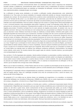 17/4/2014 Editora Roncarati - Autovistoria de Edificações - Considerações Gerais | Artigos e Notícias
https://www.editoraroncarati.com.br/v2/Artigos-e-Noticias/Artigos-e-Noticias/autovistoria-de-edificacoes-consideracoes-gerais/Imprimir.html 15/18
prevenção e combate a incêndios; bimensalmente devem ser elaborados laudos sobre a segurança dos elevadores,
escadas rolantes e plataformas; semestralmente devem existir laudos sobre a estabilidade da estrutura, considerada
como um todo; e trimestralmente devem ser avaliadas as instalações da edificação, incluindo sinalização aérea, para-
raios, aterramento elétrico, instalação de gás, luz e energia.
Se a edificação já realiza essas atividades e já mantém a edificação mantida adequadamente, está, certamente,
atendendo à Lei. Para cada uma dessas atividades de inspeção certamente existirão as licenças necessárias para a
realização dos serviços. Se não pensarmos dessa forma, podemos estar subentendendo que trata-se de mais um Lei,
como a da "tomada de três pinos", ou a do extintor para os automóveis, para todo tipo de incêndio e mesmo o kit de
primeiros socorros para os automóveis. As pessoas não devem ser pressionadas por Leis ambíguas para que passem a
entender suas responsabilidades. Para isso existe o Código Civil, bem amplo e o Código Penal. Nossa preocupação não
é com o momento presente, onde arrecadações extra podem "engordar os caixas" de Instituições sérias. Mas sim, a de
pensarmos em solucionar os problemas. O desabamento do prédio no Rio de Janeiro, junto ao Teatro Municipal foi uma
tragédia prenunciada. O Incêndio da Boate Kiss foi outro exemplo de tragédia prenunciada. Já existiam Leis mas as
tragédias ocorreram. Será que o foco não deve ser o da mudança das Leis, que penalizem os infratores? Aí o tema muda,
pois se observam muitos infratores recorrendo em todas as instâncias e criando hábitos. O Síndico está sujeito a uma
legislação específica da mesma forma que o Condomínio, inseridas no Código Civil. Se a Lei for cumprida não precisa-se
de mais uma Lei que dependerá da contratação de fiscais para a verificação de seu cumprimento. Imagine-se isso em
escala em todos os Estados e Municípios, com o eventual incremento do número dos mesmos por razões "pequenas"
que não levam em consideração a necessidade das populações? O que deveria ser uma obrigação contínua passa agora
a ser uma questão de atendimento legal. Contudo, ainda paira a figura da co-responsabilidade. Quem adquire um imóvel,
ou o loca, "imagina" que a construção do mesmo deva ser sido objeto de análise de uma série de Órgãos, que tiveram a
oportunidade de realizar análises críticas ou mesmo impeditivas, inclusive a própria imobiliária que transaciona o imóvel.
O que o usuário de um imóvel faz é avaliar aquilo que é aparente. Seria insólito supor que um comprador ou locador de
um imóvel defina sua intenção após as análises que verifiquem problemas estruturais, hidrossanitários, de proteção
contra incêndio, entre outros. Os usuários desses bens pagam taxas de incêndio, impostos diversos, que pressupõem
uma contraprestação de serviços.
Nos sub-itens I, II e III a legislação abre exceções, citando prédios tombados ou preservados e prédios residenciais. A lei
não deveria abrir exceções, vez que os prédios tombados ou preservados também podem ser atingidos por catástrofes e
essas podem causar mortes envolvendo os usuários desses imóveis, e mesmo visitantes. Em caso de desabamentos,
as pessoas que estejam próximas podem ser atingidas, como no exemplo do desabamento de edificação no Rio de
Janeiro, que ao desabar levou consigo duas outras edificações.
Mesmo que se trate de residências, o Poder Público deve ter em foco a questão da preservação da vida de pessoas. Um
imóvel residencial, caso esteja junto a outras edificações, pode ter o sinistro alastrado para as edificações contíguas.
No parágrafo § 2º a legislação reforça a obrigatoriedade dos projetistas, construtores e incorporadores, ao determinar que
deve ser exigido desses, antes de a edificação completar cinco anos de conclusão da obra, o laudo de vistoria, nos
termos do Art. 618 do Código Civil.
No parágrafo § 3º a Lei define que as vistorias devem ser realizadas por engenheiros e ou arquitetos, ou empresas
legalmente habilitadas nos Conselhos Profissionais, CREA/RJ e/ou CAU/RJ, com os custos repassados ao contratante
dos serviços, obrigatórios, o Condomínio ou o Órgão Público responsável pela edificação.
Sendo verificada a existência de risco imediato ou iminente para o público, o profissional responsável deverá informar
imediatamente o Órgão Municipal competente, para que sejam tomadas providências para o isolamento do local, quando
cabível, em até vinte e quatro horas, dando conhecimento do fato ao responsável pelo prédio, por escrito. O Órgão
Municipal deve estar preparado para as demandas futuras e as providências necessárias, articulando-se com a Defesa
Civil e o Corpo de Bombeiros, para as providências cabíveis. Imaginemos se durante uma vistoria realizada na tarde de
sexta-feira o profissional descobre um risco grave. A qual Órgão Público ele deverá informar: à Defesa Civil? Ao Corpo de
Bombeiros? À Prefeitura? Não nos esqueçamos que a partir do momento em que há evidências dessa comunicação
aquele Órgão passa a ser o responsável pela condução da solução dos problemas, como o da interdição de ruas, a
desocupação de imóveis nas redondezas, entre outras ações. Será que hoje estamos preparados para isso?
Emitido o laudo, o responsável pelo prédio deverá convocar Assembleia Geral para dar ciência do seu conteúdo, seguindo
 