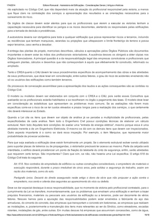 17/4/2014 Editora Roncarati - Autovistoria de Edificações - Considerações Gerais | Artigos e Notícias
https://www.editoraroncarati.com.br/v2/Artigos-e-Noticias/Artigos-e-Noticias/autovistoria-de-edificacoes-consideracoes-gerais/Imprimir.html 16/18
rito explicitado no Código Civil, que não dependerá mais da atuação do profissional responsável pela vistoria, a menos
que fique claro na contratação dos serviços a apresentação dos resultados e as orientações necessárias para o
saneamento do risco.
Os órgãos de classe devem estar atentos para que os profissionais que vierem a executar as vistorias tenham a
capacitação necessária para identificar os perigos e os riscos decorrentes, alertando os responsáveis pelas edificações
para a tomada de decisão e providências.
A autovistoria deveria ser obrigatória para toda e qualquer edificação que possa representar riscos a terceiros, incluindo
as residências que tenham marquises, varandas ou projeções que ultrapassem o limite fronteiriço do terreno e possa
expor terceiros, caso venha a desabar.
A entrega das plantas de projeto, memoriais descritivos, cálculos e aprovações pelos Órgãos Públicos são documentos
importantes e devem estar às mãos dos profissionais vistoriadores. A ausência desses os obrigará a obter cópias nos
Órgãos licenciadores. A principal questão é a da responsabilização legal das empresas construtoras e profissionais que
entreguem plantas, cálculos e desenhos que não correspondam á aquilo que efetivamente foi construído, reformado ou
ampliado.
Tanto o CREA quanto o CAU devem ter seus procedimentos específicos de acompanhamento das obras e das atividades
de seus profissionais, que deve levar em consideração, entre outros fatores, o grau de risco de acidentes envolvendo não
só os usuários das edificações como também terceiros.
Os processos de convocação assemblear para a apresentação dos laudos e as ações consequentes são as contidas no
Código Civil.
O modelo ou modelos devem ser elaborados em conjunto com o CREA e o CAU, pois serão esses Conselhos que
avalizarão se os profissionais estarão habilitados e se recolheram no órgão o pagamento das taxas. O modelo deve levar
em consideração as estatísticas que apresentam os problemas mais comuns. Se as avaliações não forem mais
específicas corre-se o risco de se ter custos elevados e prazos longos para a realização dos serviços, o que certamente
não deverá interessar ao Estado.
Quando a Lei cita os itens que devem ser objeto de análise já se percebe a multiplicidade de profissionais, pelas
especificidades de cada análise. Nem todo o Engenheiro Civil possui condições técnicas de elaborar um cálculo
estrutural. Nem todo Arquiteto terá condições de avaliar uma "entrada de energia elétrica", mesmo porque essa é uma
atividade inerente a de um Engenheiro Eletricista. O mesmo se dá com os demais itens que devem ser inspecionados.
Outro aspecto importante é o como se dará essa inspeção. Por exemplo, o item Marquise, que representa maior
probabilidade de provocar acidentes.
Para que seja avaliada a edificação deve existir formalmente um projeto. Se o elemento estrutural estiver sendo utilizado
para suportar placas de letreiros ou de propagandas, o vistoriador precisará ter acesso ao mesmo. Parte da calçada será
interditada, o edifício deverá providenciar um ponto de fixação do talabarte do cinto de segurança, enfim, serão atividades
que requerem certo tempo. São importantes? Claro que sim, se não, não haveria uma Lei específica. O artigo 618 do
Código Civil trata do seguinte:
Art. 618. Nos contratos de empreitada de edifícios ou outras construções consideráveis, o empreiteiro de materiais e
execução responderá, durante o prazo irredutível de cinco anos, pela solidez e segurança do trabalho, assim em
razão dos materiais, como do solo.
Parágrafo único. Decairá do direito assegurado neste artigo o dono da obra que não propuser a ação contra o
empreiteiro, nos cento e oitenta dias seguintes ao aparecimento do vício ou defeito.
Deve se dar especial destaque à essa responsabilidade, que no momento da vistoria pelo profissional contratado, para o
cumprimento da Lei se transfere, momentaneamente, que os problemas que envolvam uma edificação e venham a trazer
prejuízos financeiros, materiais ou pessoais aos usuários da edificação ou a terceiros, pode ser decorrente de vários
fatores. Nesses liames para a apuração das responsabilidades podem estar envolvidos o fabricante do aço das
armaduras, do cimento do concreto, das empresas que transportam o concreto em betoneiras, as empresas que realizam
as instalações, e, posteriormente a manutenção dos itens mais relevantes ao ver do Síndico, como elevadores, escadas
rolantes, instalações de gás, entre outras. Em muitas dessas há empresas que assumiram concessões, como de água,
 