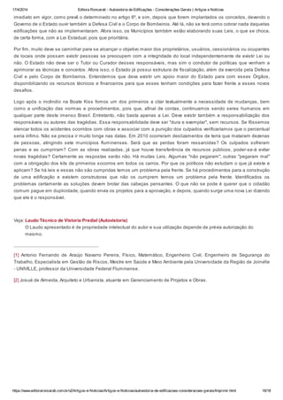 17/4/2014 Editora Roncarati - Autovistoria de Edificações - Considerações Gerais | Artigos e Notícias
https://www.editoraroncarati.com.br/v2/Artigos-e-Noticias/Artigos-e-Noticias/autovistoria-de-edificacoes-consideracoes-gerais/Imprimir.html 18/18
imediato em vigor, como prevê o determinado no artigo 8º, e sim, depois que forem implantados os conceitos, devendo o
Governo de o Estado ouvir também a Defesa Civil e o Corpo de Bombeiros. Até lá, não se terá como cobrar nada daquelas
edificações que não as implementaram. Afora isso, os Municípios também estão elaborando suas Leis, o que se choca,
de certa forma, com a Lei Estadual, pois que prioritária.
Por fim, muito deve se caminhar para se alcançar o objetivo maior dos proprietários, usuários, cessionários ou ocupantes
de locais onde possam existir pessoas se preocupem com a integridade do local independentemente de existir Lei ou
não. O Estado não deve ser o Tutor ou Curador desses responsáveis, mas sim o condutor de políticas que venham a
aprimorar as técnicas e conceitos. Afora isso, o Estado já possui estrutura de fiscalização, além da exercida pela Defesa
Civil e pelo Corpo de Bombeiros. Entendemos que deva existir um apoio maior do Estado para com esses Órgãos,
disponibilizando os recursos técnicos e financeiros para que esses tenham condições para fazer frente a esses novos
desafios.
Logo após o incêndio na Boate Kiss fomos um dos primeiros a citar textualmente a necessidade de mudanças, bem
como a unificação das normas e procedimentos, pois que, afinal de contas, continuamos sendo seres humanos em
qualquer parte deste imenso Brasil. Entretanto, não basta apenas a Lei. Deve existir também a responsabilização dos
responsáveis ou autores das tragédias. Essa responsabilidade deve ser "dura e exemplar", sem recursos. Se fôssemos
elencar todos os acidentes ocorridos com obras e associar com a punição dos culpados verificaríamos que o percentual
seria ínfimo. Não se precisa ir muito longe nas datas. Em 2010 ocorreram deslizamentos de terra que mataram dezenas
de pessoas, atingindo sete municípios fluminenses. Será que as perdas foram ressarcidas? Os culpados sofreram
penas e as cumpriram? Com as obras realizadas, já que houve transferência de recursos públicos, poder-se-á evitar
novas tragédias? Certamente as respostas serão não. Há muitas Leis. Algumas "não pegaram", outras "pegaram mal"
com a obrigação dos kits de primeiros socorros em todos os carros. Por que os políticos não estudam o que já existe e
aplicam? Se há leis e essas não são cumpridas temos um problema pela frente. Se há procedimentos para a construção
de uma edificação e existem construtoras que não os cumprem temos um problema pela frente. Identificados os
problemas certamente as soluções devem brotar das cabeças pensantes. O que não se pode é querer que o cidadão
comum pague em duplicidade, quando envia os projetos para a aprovação, e depois, quando surge uma nova Lei dizendo
que ele é o responsável.
Veja: Laudo Técnico de Vistoria Predial (Autovistoria)
O Laudo apresentado é de propriedade intelectual do autor e sua utilização depende de prévia autorização do
mesmo.
[1] Antonio Fernando de Araújo Navarro Pereira, Físico, Matemático, Engenheiro Civil, Engenheiro de Segurança do
Trabalho, Especialista em Gestão de Riscos, Mestre em Saúde e Meio Ambiente pela Universidade da Região de Joinville
- UNIVILLE, professor da Universidade Federal Fluminense.
[2] Josué de Almeida, Arquiteto e Urbanista, atuante em Gerenciamento de Projetos e Obras.
 