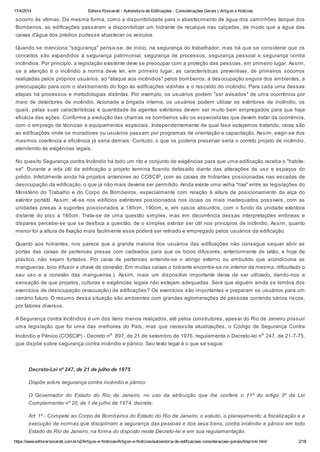 17/4/2014 Editora Roncarati - Autovistoria de Edificações - Considerações Gerais | Artigos e Notícias
https://www.editoraroncarati.com.br/v2/Artigos-e-Noticias/Artigos-e-Noticias/autovistoria-de-edificacoes-consideracoes-gerais/Imprimir.html 2/18
socorro às vítimas. Da mesma forma, como a disponibilidade para o abastecimento de água dos caminhões tanque dos
Bombeiros, as edificações passaram a disponibilizar um hidrante de recalque nas calçadas, de modo que a água das
caixas d'água dos prédios pudesse abastecer os veículos.
Quando se menciona "segurança" pensa-se, de início, na segurança do trabalhador, mas há que se considerar que os
conceitos são expandidos à segurança patrimonial, segurança de processos, segurança pessoal e segurança contra
incêndios. Por princípio, a legislação existente deve se preocupar com a proteção das pessoas, em primeiro lugar. Assim,
se a atenção é o incêndio a norma deve ter, em primeiro lugar, as características preventivas, de primeiros socorros
realizadas pelos próprios usuários, ao "ataque aos incêndios" pelos bombeiros, a desocupação segura dos ambientes, a
preocupação para com o alastramento do fogo às edificações vizinhas e o rescaldo do incêndio. Para cada uma dessas
etapas há processos e metodologias distintas. Por exemplo, os usuários podem "ser avisados" de uma ocorrência por
meio de detectores de incêndio. Acionada a brigada interna, os usuários podem utilizar os extintores de incêndio, os
quais, pelas suas características e quantidade de agentes extintores devem ser muito bem empregados para que haja
eficácia das ações. Conforme a evolução das chamas os bombeiros são os especialistas que devem tratar da ocorrência,
com o emprego de técnicas e equipamentos especiais. Independentemente de qual fase estejamos tratando, raras são
as edificações onde os moradores ou usuários passam por programas de orientação e capacitação. Assim, exigir-se dos
mesmos coerência e eficiência já seria demais. Contudo, o que os poderia preservar seria o correto projeto de incêndio,
atendendo às exigências legais.
No quesito Segurança contra Incêndio há todo um rito e conjunto de exigências para que uma edificação receba o "habite-
se". Durante a vida útil da edificação o projeto termina ficando defasado diante das alterações de uso e espaços do
prédio. Infelizmente ainda há projetos anteriores ao COSCIP, com as caixas de hidrantes posicionadas nas escadas de
desocupação da edificação, o que já não mais deveria ser permitido. Ainda existe uma velha "rixa" entre as legislações do
Ministério do Trabalho e do Corpo de Bombeiros, especialmente com relação à altura de posicionamento da alça do
extintor portátil. Assim, vê-se nos edifícios extintores posicionados nos locais os mais inadequados possíveis, com as
unidades presas a suportes posicionados a 180cm, 190cm, e, em casos absurdos, com o fundo da unidade extintora
distante do piso a 160cm. Trata-se de uma questão simples, mas em decorrência dessas interpretações errôneas e
díspares percebe-se que se desfoca a questão, de o simples extintor ser útil nos princípios de incêndio. Assim, quanto
menor for a altura de fixação mais facilmente esse poderá ser retirado e empregado pelos usuários da edificação.
Quanto aos hidrantes, nos parece que a grande maioria dos usuários das edificações não consegue sequer abrir as
portas das caixas de pertences presas com cadeados para que os bicos difusores, anteriormente de latão, e hoje de
plástico, não sejam furtados. Por caixa de pertences entende-se o abrigo externo ou embutido que acondiciona as
mangueiras, bico difusor e chave de conexão. Em muitas caixas o hidrante encontra-se no interior da mesma, dificultado o
seu uso e a conexão das mangueiras.). Assim, mais um dispositivo importante deixa de ser utilizado, dando-nos a
sensação de que projetos, culturas e exigências legais não estejam adequadas. Será que alguém ainda se lembra dos
exercícios de desocupação (evacuação) de edificações? Os exercícios são importantes e preparam os usuários para um
cenário futuro. O resumo dessa situação são ambientes com grandes aglomerações de pessoas correndo sérios riscos,
por fatores diversos.
A Segurança contra Incêndios é um dos itens menos realçados, até pelos construtores, apesar do Rio de Janeiro possuir
uma legislação que foi uma das melhores do País, mas que necessita atualizações, o Código de Segurança Contra
Incêndio e Pânico (COSCIP) - Decreto no
897, de 21 de setembro de 1976, regulamenta o Decreto-lei no
247, de 21-7-75,
que dispõe sobre segurança contra incêndio e pânico. Seu texto legal é o que se segue:
Decreto-Lei nº 247, de 21 de julho de 1975
Dispõe sobre segurança contra incêndio e pânico
O Governador do Estado do Rio de Janeiro, no uso da atribuição que lhe confere o †1º do artigo 3º da Lei
Complementar nº 20, de 1 de julho de 1974, decreta:
Art. 1º - Compete ao Corpo de Bombeiros do Estado do Rio de Janeiro, o estudo, o planejamento; a fiscalização e a
execução de normas que disciplinam a segurança das pessoas e dos seus bens, contra incêndio e pânico em todo
Estado do Rio de Janeiro, na forma do disposto neste Decreto-lei e em sua regulamentação.
 