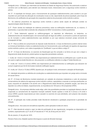 17/4/2014 Editora Roncarati - Autovistoria de Edificações - Considerações Gerais | Artigos e Notícias
https://www.editoraroncarati.com.br/v2/Artigos-e-Noticias/Artigos-e-Noticias/autovistoria-de-edificacoes-consideracoes-gerais/Imprimir.html 3/18
Parágrafo único - O Estado, por intermédio da Secretaria do Estado de Segurança Pública, fica autorizado a celebrar
convênio com os Municípios, para atender aos interesses locais, relacionados com a segurança contra incêndio e
pânico.
Art. 2º - A expedição de licenças, para o funcionamento de quaisquer estabelecimentos, para construir e as que
importem em permissão de utilização de construções novas ou não, dependerão de prévia expedição, pelo Corpo de
Bombeiros, de certificados de aprovação dos respectivos sistemas de prevenção contra incêndio e pânico.
1º - Os sistemas preventivos de segurança contra incêndio e pânico serão objeto de definição contida na
regulamentação deste Decreto-Lei.
§ 2º - Ficam isentas da instalação de sistemas preventivos, todas as edificações residenciais de, no máximo, 3
pavimentos, e cuja área total construída não ultrapasse de 900m² (novecentos e metros quadrados).
§ 3º - Terão tratamento especial os edifícios-garagem, os depósitos de inflamáveis, os heliportos, os
estabelecimentos de industrialização e de comercialização de fogos de artifício, os armazéns e paióis de explosivos
ou de munição e outros estabelecimentos cuja atividade ou por cuja natureza envolvam perigo eminente de
propagação de fogo.
Art. 3º - Para os efeitos de cumprimento do disposto neste Decreto-lei, o Corpo de Bombeiros poderá vistoriar todos
os imóveis já habilitados e todos os estabelecimentos em funcionamento, para verificação de registros de segurança
contra incêndio e pânico, com vistas à expedição do “Certificado” a que se refere o artigo 2º.
Art. 4º - O Corpo de Bombeiros, no exercício da fiscalização que lhe compete e na forma do que vier a dispor o
Regulamento deste decreto-lei, poderá aplicar as seguintes penalidades variáveis:
I - multa, de 1 (hum) a 5 (cinco) UFERJ, aos responsáveis por estabelecimentos ou edificações que, a partir de uma
ano após a vigência deste Decreto-Lei, não possuírem os certificados referidos no artigo 2º deste Decreto-Lei;
II - multa, de 1 (hum) a 5 (cinco) UFERJ, aos responsáveis por estabelecimentos ou edificações que deixarem de
cumprir exigência que lhe for formulada mediante notificação regular;
III - multa, de 1 (hum) a 10 (dez) UFERJ, àqueles que, de qualquer modo, embaracem a atuação da fiscalização;
IV - interdição temporária ou definitiva de construções ou estabelecimentos que importem em perigo sério e iminente
de causar danos.
Art. 5º - O Corpo de Bombeiros manterá atualizado um cadastro de empresas instaladoras e outro de empresas
conservadoras de sistema de segurança contra incêndio e pânico, capacitadas a executar os serviços pertinentes, as
quais, enquanto em atividade e de acordo com o Regulamento deste Decreto-lei, prestarão caução, sob forma de
depósito nos cofres do Estado, respectivamente, na importância de 100 (cem) e 50 (cinqüenta) UFERJ.
Parágrafo único - As empresas referidas neste artigo, além das penalidades previstas na Legislação federal e das de
suspensão ou cancelamento da respectiva inscrição cadastral, ficarão sujeitas a multa de 5 (cinco) a 25 (vinte e
cinco) UFERJ, quando responsáveis por dano causado no exercício de suas atividades, sem prejuízo das sanções
civis pertinentes.
Art. 6º - A aplicação das multas previstas neste Decreto-lei obedecerá a gradação proporcional à gravidade da
infração.
Parágrafo único - Aos casos de reincidência específica, serão aplicadas multas em dobro.
Art. 7º - Este decreto-lei entrará e vigor na data de publicação do seu regulamento, revogadas as disposições em
contrário, especialmente o § 2º. do Art. 87 decreto-lei nº 145, de 26 de junho de 1975.*
Rio de Janeiro, 21 de julho de 1975.
Floriano Faria Lima, Oswaldo Ignácio Domingues e Laudo de Almeida Camargo
 