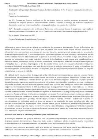 17/4/2014 Editora Roncarati - Autovistoria de Edificações - Considerações Gerais | Artigos e Notícias
https://www.editoraroncarati.com.br/v2/Artigos-e-Noticias/Artigos-e-Noticias/autovistoria-de-edificacoes-consideracoes-gerais/Imprimir.html 4/18
Decreto-Lei nº 145 de 26 de junho de 1975
Dispõe sobre a Organização Básica do Corpo de Bombeiros do Estado do Rio de Janeiro e das outras providências.
Seção III
Prevenção Contra Incêndio.
Art. 87 - Compete ao Governo do Estado do Rio de Janeiro, baixar as medidas tendentes à prevenção contra
incêndios em projetos, prédios e estabelecimentos diversos, exigindo o emprego de materiais específicos e
disposições gerais que evitem ou dificultem a propagação do fogo por ocasião dos incêndios.
§ 2º - Competirá, exclusivamente, ao Corpo de Bombeiros emitir normas, laudos de exigências e aprovação de
medidas preventivas contra incêndio, em todo o Estado do Rio de Janeiro, com base na legislação especifica.
Rio de Janeiro, 26 de junho de 1975.
Floriano Faria Lima e Oswaldo Ignácio Domingues
Infelizmente, a enorme burocracia e a falta de pessoal técnico, faz com que as vistorias pelos Corpos de Bombeiros não
tenham a frequência recomendada. E, o que é pior, os prédios com projetos mais antigos não são obrigados a se
adequar às Leis mais recentes e aprimoradas. Um exemplo flagrante e que compromete a segurança dos usuários, é o
de se perceber em prédios de 15 ou mais pavimentos, com quatro unidades em cada pavimento a ausência de "escada
enclausurada de incêndio" (são escadas com as paredes de concreto armado, resistentes ao fogo, sem janelas, com os
acessos por antecâmaras com portas corta-fogo e sistema de insuflação de ar, que provoca uma pressão positiva no
interior da mesma, impedindo a entrada de fumaça no ambiente. Essas escadas devem ter iluminação de emergência e
sinalização). Nesses prédios desprotegidos o vão da escada termina sendo um exaustor natural (chaminé) para a
propagação do incêndio aos andares mais altos. Em um princípio de incêndio ocorrendo no 5º andar, os moradores dos
andares superiores se arriscarão a descer e sair do prédio, pois que ao passarem pelo 5º andar podem ser atingidos
pelas chamas ou fumaça do incêndio.
Até a década de 80 os dispositivos de segurança contra incêndios geravam descontos nas taxas de seguros. Havia a
obrigatoriedade das empresas encaminharem laudos de vistorias e projetos para as Seguradoras. Projetos que não
fossem relativos a extintores ou hidrantes tinham que passar por comissões especiais compostas por profissionais do
Mercado Segurador, experientes, que consensualmente e levando em consideração a proteção de pessoas e instalações
propunham descontos, os quais somados poderiam chegar até a 70% nas taxas de seguros. Um sistema de sprinklers
proporcionava um desconto máximo de 60%. Quando as taxas de seguros foram reduzidas pela metade, não por critérios
atuariais, esses descontos deixaram de ser aplicados, por não serem mais relevantes, e porque os incentivos comerciais
e o corte arbitrário das taxas atuariais desestimulou a prática de incentivarem-se os segurados para que não ocorressem
os sinistros. Nesse cenário as vistorias trimestrais caíram em desuso. Assim, provavelmente em muitos dos prédios que
ainda tenham redes de sprinklers as redes de água podem não estar mais pressurizadas. As portas corta-fogo podem
ser pintadas com outras cores que não a indicativa de dispositivos de incêndio - vermelho - as botoeiras de alarme não
são obrigatórias, as indicações gerais de áreas de escape e de localização de portas corta-fogo não são mais
transversais aos corredores de passagem. Enfim, pode até parecer que um incêndio não tenha igual importância do que
um desabamento de um prédio, mas se houver minimamente a possibilidade de uma pessoa sair ferida de um acidente
já justificariam todos os esforços na prevenção. Uma das maneiras de se prevenir é a de se manter as edificações com
suas instalações em pleno funcionamento.
Norma da ABNT NBR 5674 - Manutenção de Edificações - Procedimento:
As instalações existentes em qualquer edificação para funcionarem adequadamente e cumprirem com seus propósitos
de projeto precisam de manutenções frequentes. Muitas vezes as instalações são tão importantes que há necessidade
do estabelecimento de proteções preventivas, ou preditivas, como alguns autores gostam de citar.
De acordo com o contido na Norma ABNT NBR 5674, emitida em setembro de 1999, a qual trata do tema: Manutenção de
Edificações - Procedimento, em sua Introdução, apresenta o seguinte texto, bastante claro e elucidativo:
 