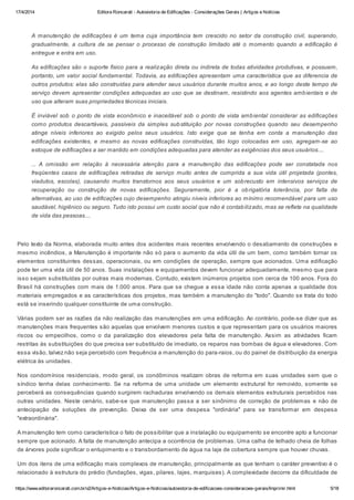 17/4/2014 Editora Roncarati - Autovistoria de Edificações - Considerações Gerais | Artigos e Notícias
https://www.editoraroncarati.com.br/v2/Artigos-e-Noticias/Artigos-e-Noticias/autovistoria-de-edificacoes-consideracoes-gerais/Imprimir.html 5/18
A manutenção de edificações é um tema cuja importância tem crescido no setor da construção civil, superando,
gradualmente, a cultura de se pensar o processo de construção limitado até o momento quando a edificação é
entregue e entra em uso.
As edificações são o suporte físico para a realização direta ou indireta de todas atividades produtivas, e possuem,
portanto, um valor social fundamental. Todavia, as edificações apresentam uma característica que as diferencia de
outros produtos: elas são construídas para atender seus usuários durante muitos anos, e ao longo deste tempo de
serviço devem apresentar condições adequadas ao uso que se destinam, resistindo aos agentes ambientais e de
uso que alteram suas propriedades técnicas iniciais.
É inviável sob o ponto de vista econômico e inaceitável sob o ponto de vista ambiental considerar as edificações
como produtos descartáveis, passíveis da simples substituição por novas construções quando seu desempenho
atinge níveis inferiores ao exigido pelos seus usuários. Isto exige que se tenha em conta a manutenção das
edificações existentes, e mesmo as novas edificações construídas, tão logo colocadas em uso, agregam-se ao
estoque de edificações a ser mantido em condições adequadas para atender as exigências dos seus usuários....
... A omissão em relação à necessária atenção para a manutenção das edificações pode ser constatada nos
freqüentes casos de edificações retiradas de serviço muito antes de cumprida a sua vida útil projetada (pontes,
viadutos, escolas), causando muitos transtornos aos seus usuários e um sobrecusto em intensivos serviços de
recuperação ou construção de novas edificações. Seguramente, pior é a obrigatória tolerância, por falta de
alternativas, ao uso de edificações cujo desempenho atingiu níveis inferiores ao mínimo recomendável para um uso
saudável, higiênico ou seguro. Tudo isto possui um custo social que não é contabilizado, mas se reflete na qualidade
de vida das pessoas....
Pelo texto da Norma, elaborada muito antes dos acidentes mais recentes envolvendo o desabamento de construções e
mesmo incêndios, a Manutenção é importante não só para o aumento da vida útil de um bem, como também tornar os
elementos constituintes dessas, operacionais, ou em condições de operação, sempre que acionados. Uma edificação
pode ter uma vida útil de 50 anos. Suas instalações e equipamentos devem funcionar adequadamente, mesmo que para
isso sejam substituídas por outras mais modernas. Contudo, existem inúmeros projetos com cerca de 100 anos. Fora do
Brasil há construções com mais de 1.000 anos. Para que se chegue a essa idade não conta apenas a qualidade dos
materiais empregados e as características dos projetos, mas também a manutenção do "todo". Quando se trata do todo
está se inserindo qualquer constituinte de uma construção.
Várias podem ser as razões da não realização das manutenções em uma edificação. Ao contrário, pode-se dizer que as
manutenções mais frequentes são aquelas que envolvem menores custos e que representam para os usuários maiores
riscos ou empecilhos, como o da paralização dos elevadores pela falta de manutenção. Assim as atividades ficam
restritas às substituições do que precisa ser substituído de imediato, os reparos nas bombas de água e elevadores. Com
essa visão, talvez não seja percebido com frequência a manutenção do para-raios, ou do painel de distribuição da energia
elétrica às unidades.
Nos condomínios residenciais, modo geral, os condôminos realizam obras de reforma em suas unidades sem que o
síndico tenha delas conhecimento. Se na reforma de uma unidade um elemento estrutural for removido, somente se
perceberá as consequências quando surgirem rachaduras envolvendo os demais elementos estruturais percebidos nas
outras unidades. Neste cenário, sabe-se que manutenção passa a ser sinônimo de correção de problemas e não de
antecipação de soluções de prevenção. Deixa de ser uma despesa "ordinária" para se transformar em despesa
"extraordinária".
A manutenção tem como característica o fato de possibilitar que a instalação ou equipamento se encontre apto a funcionar
sempre que acionado. A falta de manutenção antecipa a ocorrência de problemas. Uma calha de telhado cheia de folhas
de árvores pode significar o entupimento e o transbordamento de água na laje de cobertura sempre que houver chuvas.
Um dos itens de uma edificação mais complexos de manutenção, principalmente as que tenham o caráter preventivo é o
relacionado à estrutura do prédio (fundações, vigas, pilares, lajes, marquises). A complexidade decorre da dificuldade de
 