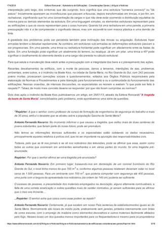 17/4/2014 Editora Roncarati - Autovistoria de Edificações - Considerações Gerais | Artigos e Notícias
https://www.editoraroncarati.com.br/v2/Artigos-e-Noticias/Artigos-e-Noticias/autovistoria-de-edificacoes-consideracoes-gerais/Imprimir.html 6/18
interpretação pelo leigo, dos sintomas que vão surgindo. Isso significa que uma estrutura "conversa conosco" ou "dá
avisos". Inicialmente aparecem as microfissuras que passam a fissuras, depois transformadas em trincas, e por fim, em
rachaduras, significando que há uma concentração de cargas e que não deve estar ocorrendo a distribuição equitativa da
mesma para os demais elementos da estrutura. Em uma linguagem simples, os elementos estruturais representam para
as edificações o que os ossos representam para o corpo humano. Quando há uma rachadura em uma parede, a primeira
preocupação não é a de compreender o significado dessa, mas sim escondê-la com massa plástica e uma demão de
tinta.
A gravidade dos problemas pode ser percebida também pela inclinação das trincas ou angulação. Estruturas hiper
armadas tendem a desabar rapidamente. Ao contrário, em estruturas sub-armadas as deformações estruturais passam a
ser progressivas. Em uma parede, uma trinca ou rachadura horizontal pode significar um afastamento entre as fiadas de
tijolos. Em uma fundação pode significar um abatimento do terreno, ou recalque. Já em um pilar, uma trinca a 45º pode
significar o cisalhamento do elemento devido a uma carga não prevista no cálculo estrutural.
Para que exista a manutenção deve existir antes a preocupação com a integridade dos bens e o planejamento das ações.
Recentes desabamentos de edifícios, com a morte de pessoas, danos a terceiros, interdições de vias, problemas
ambientais, entre outros, e o incêndio na Boate Kiss, na cidade de Santa Maria, no Rio Grande do Sul, com 242 pessoas
jovens mortas, provocaram comoções sociais e questionamentos, voltados aos Órgãos Públicos responsáveis pela
elaboração de Normas e Procedimentos e pela liberação para funcionamento e ou a continuidade do funcionamento das
edificações. Nessas ocasiões, de intensas discussões, os especialistas se reúnem e avaliam "o que pode ser feito à
respeito?". Talvez, de modo mais concreto deveria se responder: por que não foram cumpridas as normas?
Dois dias após o incêndio da Boate Kiss publicávamos um artigo, em 29/01/13, através da Editora Roncarati "A tragédia
da boate de Santa Maria", sensibilizados pelo problema, onde apontávamos uma série de questões:
"Repórter: A que o senhor, como professor de cursos de formação de engenheiros de segurança do trabalho a mais
de 30 anos, atribui o desastre que se abateu sobre a população Gaúcha de Santa Maria?
Antonio Fernando Navarro: No momento informar o que causou a tragédia, que ceifou mais de duas centenas de
jovens estudantes, que fariam parte do nosso futuro, pode ser prematuro.
Não temos as informações técnicas suficientes e os especialistas estão coletando os dados necessários,
principalmente aqueles relativos à polícia civil, que irá ser importante na apuração das responsabilidades civis.
Todavia, pelo que se lê nos jornais e se vê nos noticiários das televisões, pode se afirmar que essa, assim como
todas as outras que ocorreram em ambientes semelhantes e em várias partes do mundo, foi uma tragédia pré-
anunciada.
Repórter: Por que o senhor afirma ser uma tragédia pré-anunciada?
Antonio Fernando Navarro: Em primeiro lugar, baseando-nos em declaração de um coronel bombeiro do Rio
Grande do Sul, o local tinha menos do que 700 m2
e, conforme algumas pessoas relataram deveriam estar no local
cerca de 1.500 pessoas. Para um ambiente com 700 m2
, que poderia comportar com segurança até 400 pessoas,
uma porta com a largura da apresentada nos noticiários (da ordem de 140 cm) poderia ser suficiente.
O excesso de pessoas, a precariedade dos materiais empregados na decoração, alguns altamente combustíveis, a
falta de uma correta sinalização e outras questões mais de caráter normativo, já seriam suficientes para se afirmar
que o risco era iminente....
...Repórter: O senhor acha que casos como esse podem se repetir?
Antonio Fernando Navarro: Certamente, já que existem em nosso País centenas de estabelecimentos iguais ao de
Santa Maria. Normalmente são locais de médio porte, praticamente sem janelas, pintados internamente com tintas
de cores escuras, com o emprego de madeira como elementos decorativos e outros materiais facilmente afetados
pelo fogo. Nesses locais um dos quesitos menos importantes para os frequentadores e mesmo para os proprietários
 