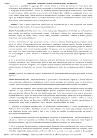 17/4/2014 Editora Roncarati - Autovistoria de Edificações - Considerações Gerais | Artigos e Notícias
https://www.editoraroncarati.com.br/v2/Artigos-e-Noticias/Artigos-e-Noticias/autovistoria-de-edificacoes-consideracoes-gerais/Imprimir.html 7/18
é para com as questões de segurança. Por exemplo, cita-se a ausência de hidrantes no local. Como esse
equipamento seria operado em um momento como aquele, no qual não havia nem espaço físico para se desenrolar
as mangueiras e nem conectá-las? Fala-se que não havia sprinklers. O dispositivo é eficaz quando a sensibilidade
do elemento sensor, o bulbo de vidro, absorve o calor vindo de baixo. Se o incêndio se propaga pelo forro ou entre
forro o sistema não é eficaz. Fala-se também da falta de extintores. Daquelas quase 1.500 pessoas quantas teriam
algum tipo de treinamento para apagar os princípios de incêndio usando os extintores? Como esses heróis iriam se
deslocar com o ambiente lotado, com mais de 4 pessoas por m2
?...
... Repórter: Como o senhor avalia essa tragédia em um momento em que o País se prepara para receber
delegações de todas as partes do mundo para eventos esportivos?
Antonio Fernando Navarro: Vejo-a com uma enorme preocupação. Não podemos afirmar hoje que tenhamos locais
onde poderão ficar centenas ou milhares de pessoas 100% seguros. Quando digo isso acrescento os hotéis e
pousadas, centros de eventos, teatros, escolas, igrejas, ambientes universitários, estádios de futebol, ginásios
desportivos, entre tantos outros locais.
As normas de segurança em vigor apresentam sempre as exigências mínimas. Se as larguras dos corredores devem
ser de no mínimo 120 centímetros por que não podemos estabelecer larguras maiores? Por que as fileiras de
poltronas dos cinemas e teatros têm que ser longas com vinte ou trinta cadeiras? Por que não podem ser menores,
com oito cadeiras, e com corredores entre essas filas. Por que não pode ser obrigatório que existam pelo menos
duas saídas, com no mínimo 120 cm de largura para todo e qualquer local que abrigue 300 ou mais pessoas? Por
que não se obrigam os locais a terem luzes de emergência com faroletes que direcionem a população para as rotas
de saída?
Já tive a oportunidade de inspecionar em hotéis de luxo caixa de hidrantes sem mangueiras, rede de sprinklers
(chuveiros automáticos contra incêndio) sem água, ou seja, sem pressurização, detectores de calor ou de fumaça
com os painéis de alarme desligados. Também já tive a oportunidade de ver extintores com danos provocados pelos
próprios usuários do local, como por exemplo, inserindo palitos nas saídas das mangueiras de extintores de água-
gás.
Repórter: Quais as propostas que o senhor apresentaria aos governantes nesse momento, para evitar as novas
tragédias?
Antonio Fernando Navarro: Complementarmente ao que dissemos a essa Revista, urge que os nossos dirigentes
tomem algumas medidas técnico-políticas que podem minorar a situação de fragilidade a que nos encontramos
expostos, assim como sejam implementadas medidas de segurança simples mais necessárias, como a seguir:
1. O País deve ter uma única norma de segurança contra incêndios que deva ser obrigatória para os municípios
brasileiros, ou seja, os Corpos de Bombeiros Militares de todos os Estados devem consensar um só padrão de
segurança, que seja eficiente. De norte a sul do País, daqui para frente, quem quiser ter uma casa de shows deve
obedecer às mesmas regras. Há normas muito boas que podem ser aprimoradas. Assim, não se deve ignorar todo o
conhecimento já adquirido. O Governo deve convocar para essas comissões que irão compilar e unificar as normas,
representantes dos Corpos de Bombeiros, CREAS e Clubes de Engenharia, e convidar representantes de
Universidades. Assim, poder-se-á associar o saber, à técnica e ao conhecimento das ações.
2. Enquanto as normas de segurança não são implantadas e implementadas, os Corpos de Bombeiros e as
Prefeituras devem intensificar a fiscalização desses ambientes, não com uma fiscalização protocolar, mas sim com
uma fiscalização técnica, com visitas in loco, e com o poder de interditar os estabelecimentos se houver o
descumprimento das normas.
3. Os estabelecimentos, começando com aqueles com capacidade de receber mais de 1.500 pessoas deverão se
adequar às normas de segurança de imediato. Os requisitos das normas serão repassados pelos Corpos de
Bombeiros que serão e são os co-responsáveis, caso as normas e procedimentos não sejam eficazes.
4. Deve-se entender que eventos como o que ocorreu na Boate Kiss podem perfeitamente bem ocorrer em locais
cujos projetos não levaram em consideração questões de proteção das pessoas em casos de catástrofes, como
incêndios, alagamentos, desabamentos, vendavais, entre outros eventos, e que seja necessária a desocupação
 