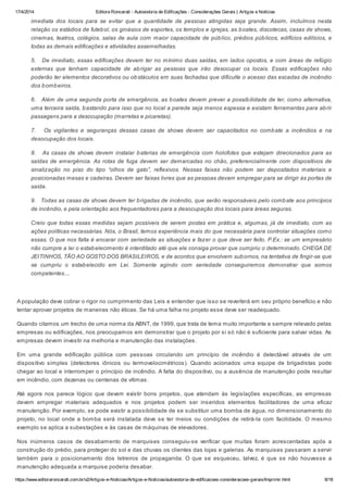 17/4/2014 Editora Roncarati - Autovistoria de Edificações - Considerações Gerais | Artigos e Notícias
https://www.editoraroncarati.com.br/v2/Artigos-e-Noticias/Artigos-e-Noticias/autovistoria-de-edificacoes-consideracoes-gerais/Imprimir.html 8/18
imediata dos locais para se evitar que a quantidade de pessoas atingidas seja grande. Assim, incluímos nesta
relação os estádios de futebol, os ginásios de esportes, os templos e igrejas, as boates, discotecas, casas de shows,
cinemas, teatros, colégios, salas de aula com maior capacidade de público, prédios públicos, edifícios edilícios, e
todas as demais edificações e atividades assemelhadas.
5. De imediato, essas edificações devem ter no mínimo duas saídas, em lados opostos, e com áreas de refúgio
externas que tenham capacidade de abrigar as pessoas que irão desocupar os locais. Essas edificações não
poderão ter elementos decorativos ou obstáculos em suas fachadas que dificulte o acesso das escadas de incêndio
dos bombeiros.
6. Além de uma segunda porta de emergência, as boates devem prever a possibilidade de ter, como alternativa,
uma terceira saída, bastando para isso que no local a parede seja menos espessa e existam ferramentas para abrir
passagens para a desocupação (marretas e picaretas).
7. Os vigilantes e seguranças dessas casas de shows devem ser capacitados no combate a incêndios e na
desocupação dos locais.
8. As casas de shows devem instalar baterias de emergência com holofotes que estejam direcionados para as
saídas de emergência. As rotas de fuga devem ser demarcadas no chão, preferencialmente com dispositivos de
sinalização no piso do tipo “olhos de gato”, reflexivos. Nessas faixas não podem ser depositados materiais e
posicionadas mesas e cadeiras. Devem ser faixas livres que as pessoas devam empregar para se dirigir às portas de
saída.
9. Todas as casas de shows devem ter brigadas de incêndio, que serão responsáveis pelo combate aos princípios
de incêndio, e pela orientação aos frequentadores para a desocupação dos locais para áreas seguras.
Creio que todas essas medidas sejam possíveis de serem postas em prática e, algumas, já de imediato, com as
ações políticas necessárias. Nós, o Brasil, temos experiência mais do que necessária para controlar situações como
essas. O que nos falta é encarar com seriedade as situações e fazer o que deve ser feito. P.Ex.: se um empresário
não cumpre a lei o estabelecimento é interditado até que ele consiga provar que cumpriu o determinado. CHEGA DE
JEITINHOS, TÃO AO GOSTO DOS BRASILEIROS, e de acordos que envolvem subornos, na tentativa de fingir-se que
se cumpriu o estabelecido em Lei. Somente agindo com seriedade conseguiremos demonstrar que somos
competentes....
A população deve cobrar o rigor no cumprimento das Leis e entender que isso se reverterá em seu próprio benefício e não
tentar aprovar projetos de maneiras não éticas. Se há uma falha no projeto esse deve ser readequado.
Quando citamos um trecho de uma norma da ABNT, de 1999, que trata de tema muito importante e sempre relevado pelas
empresas ou edificações, nos preocupamos em demonstrar que o projeto por si só não é suficiente para salvar vidas. As
empresas devem investir na melhoria e manutenção das instalações.
Em uma grande edificação pública com pessoas circulando um princípio de incêndio é detectável através de um
dispositivo simples (detectores iônicos ou termovelocimétricos). Quando acionados uma equipe de brigadistas pode
chegar ao local e interromper o princípio de incêndio. A falta do dispositivo, ou a ausência de manutenção pode resultar
em incêndio, com dezenas ou centenas de vítimas.
Até agora nos parece lógico que devem existir bons projetos, que atendam às legislações específicas, as empresas
devem empregar materiais adequados e nos projetos podem ser inseridos elementos facilitadores de uma eficaz
manutenção. Por exemplo, se pode existir a possibilidade de se substituir uma bomba de água, no dimensionamento do
projeto, no local onde a bomba será instalada deve se ter meios ou condições de retirá-la com facilidade. O mesmo
exemplo se aplica a subestações e às casas de máquinas de elevadores.
Nos inúmeros casos de desabamento de marquises conseguiu-se verificar que muitas foram acrescentadas após a
construção do prédio, para proteger do sol e das chuvas os clientes das lojas e galerias. As marquises passaram a servir
também para o posicionamento dos letreiros de propaganda. O que se esqueceu, talvez, é que se não houvesse a
manutenção adequada a marquise poderia desabar.
 