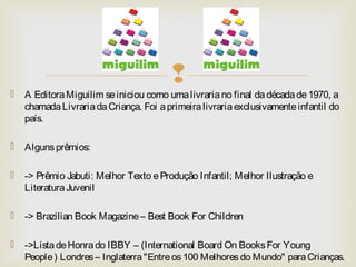  
 A Editora Miguilim se iniciou como uma livraria no final da década de 1970, a 
chamada Livraria da Criança. Foi a pri...
