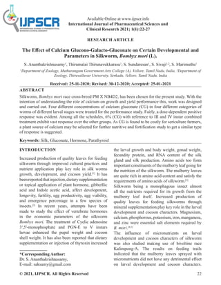 © 2021, IJPSCR. All Rights Reserved 22
Available Online at www.ijpscr.info
International Journal of Pharmaceutical Sciences and
Clinical Research 2021; 1(1):22-27
RESEARCH ARTICLE
The Effect of Calcium Glucono-Galacto-Gluconate on Certain Developmental and
Parameters in Silkworm, Bombyx mori (L).
S. Ananthakrishnasamy1
, Thirumalai Thirunavukkarasu1
, S. Sundaresan1
, S. Sivaji1,2
, S. Marimuthu1
1
Department of Zoology, Muthurangam Government Arts College (A), Vellore, Tamil Nadu, India, 2
Department of
Zoology, Thiruvalluvar University, Serkadu, Vellore, Tamil Nadu, India
Received: 25-11-2020; Revised: 30-12-2020; Accepted: 25-01-2021
ABSTRACT
Silkworm, Bombyx mori race cross-breed PM X NB4D2, has been chosen for the present study. With the
intention of understanding the role of calcium on growth and yield performance this, work was designed
and carried out. Four different concentrations of calcium gluconate (CG) in four different categories of
worms of different larval stages were treated for the performance study. Fairly, a dose-dependent positive
response was evident. Among all the schedules, 6% (CG) with reference to III and IV instar combined
treatment exhibit vast response over the other groups. As CG is found to be costly for sericulture farmers,
a plant source of calcium may be selected for further nutritive and fortification study to get a similar type
of response is suggested.
Keywords: Silk, Gluconate, Hormone, Parathyroid
INTRODUCTION
Increased production of quality leaves for feeding
silkworm through improved cultural practices and
nutrient application play key role in silk worms
growth, development, and cocoon yield.[1]
It has
beenreportedthatinjection,dietarysupplementation
or topical application of plant hormone, gibberllic
acid and Indole acetic acid, affect development,
longevity, fertility, egg productivity, egg viability,
and emergence percentage in a few species of
insects.[2]
In recent years, attempts have been
made to study the effect of vertebrate hormones
in the economic parameters of the silkworm
Bombyx mori. The treatment of Cyclic adenosine
3′,5′-monophosphate and PGN-E to V instars
larvae enhanced the pupal weight and cocoon
shell weight. It has also been reported that dietary
supplementation or injection of thyroxin increased
*Corresponding Author:
Dr. S. Ananthakrishnasamy,
E-mail: saksamy@gmail.com
the larval growth and body weight, gonad weight,
fecundity protein, and RNA content of the silk
gland and silk production. Amino acids too form
important constituents of the mulberry leaf going for
the nutrition of the silkworm. The mulberry leaves
are quite rich in amino acid content and satisfy the
requirements of amino acids of silkworm.[3]
Silkworm being a monophagous insect almost
all the nutrients required for its growth from the
mulberry leaf itself. Increased production of
quality leaves for feeding silkworms through
mineral supplementation play key role in the larval
development and cocoon characters. Magnesium,
calcium, phosphorous, potassium, iron, manganese,
and zinc were essential salt elements required by
B. mori.[4,5]
The influence of micronutrients on larval
development and cocoon characters of silkworm
was also studied making use of bivoltine race
Kalimpong-A. The results on feeding trails
indicated that the mulberry leaves sprayed with
micronutrients did not have any detrimental effect
on larval development and cocoon characters.
 