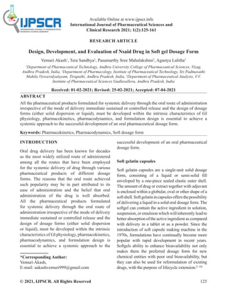 © 2021, IJPSCR. All Rights Reserved 125
Available Online at www.ijpscr.info
International Journal of Pharmaceutical Sciences and
Clinical Research 2021; 1(2):125-161
RESEARCH ARTICLE
Design, Development, and Evaluation of Nsaid Drug in Soft gel Dosage Form
Vemuri Akash1
, Tera Sandhya2
, Pasumarthy Sree Mahalakshmi2
, Agastya Lalitha3
1
Department of Pharmaceutical Technology, Andhra University College of Pharmaceutical Sciences, Vizag,
Andhra Pradesh, India, 2
Department of Pharmacology, Institute of Pharmaceutical Technology, Sri Padmavathi
Mahila Viswavidyalayam, Tirupathi, Andhra Pradesh, India, 3
Department of Pharmaceutical Analysis, V.V.
Institute of Pharmaceutical Sciences Gudlavalleru, Andhra Pradesh, India
Received: 01-02-2021; Revised: 25-02-2021; Accepted: 07-04-2021
ABSTRACT
All the pharmaceutical products formulated for systemic delivery through the oral route of administration
irrespective of the mode of delivery immediate sustained or controlled release and the design of dosage
forms (either solid dispersion or liquid), must be developed within the intrinsic characteristics of GI
physiology, pharmacokinetics, pharmacodynamics, and formulation design is essential to achieve a
systemic approach to the successful development of an oral pharmaceutical dosage form.
Keywords: Pharmacokinetics, Pharmacodynamics, Soft dosage form
INTRODUCTION
Oral drug delivery has been known for decades
as the most widely utilized route of administered
among all the routes that have been employed
for the systemic delivery of drug through various
pharmaceutical products of different dosage
forms. The reasons that the oral route achieved
such popularity may be in part attributed to its
ease of administration and the belief that oral
administration of the drug is well absorbed.
All the pharmaceutical products formulated
for systemic delivery through the oral route of
administration irrespective of the mode of delivery
immediate sustained or controlled release and the
design of dosage forms (either solid dispersion
or liquid), must be developed within the intrinsic
characteristics of GI physiology, pharmacokinetics,
pharmacodynamics, and formulation design is
essential to achieve a systemic approach to the
*Corresponding Author:
Vemuri Akash,
E-mail: aakashvemuri999@gmail.com
successful development of an oral pharmaceutical
dosage form.
Soft gelatin capsules
Soft gelatin capsules are a single-unit solid dosage
form, consisting of a liquid or semi-solid fill
enveloped by a one-piece sealed elastic outer shell.
The amount of drug or extract together with adjuvant
is enclosed within a globular, oval or other shape of a
softshell.Softgelatinincapsulesoffersthepossibility
of delivering a liquid in a solid oral dosage form. The
softgel can contain the active ingredient in solution,
suspension, or emulsion which will inherently lead to
better absorption of the active ingredient as compared
with delivery in a tablet or as a powder. Since the
introduction of soft capsule making machine in the
1970s, formulations have continually become more
popular with rapid development in recent years.
Softgels ability to enhance bioavailability not only
makes them the preferred dosage form for new
chemical entities with poor oral bioavailability, but
they can also be used for reformulation of existing
drugs, with the purpose of lifecycle extension.[1-10]
 