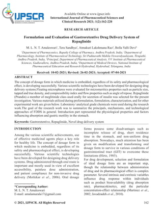 © 2021, IJPSCR. All Rights Reserved 162
Available Online at www.ijpscr.info
International Journal of Pharmaceutical Sciences and
Clinical Research 2021; 1(2):162-220
RESEARCH ARTICLE
Formulation and Evaluation of Gastroretentive Drug Delivery System of
Repaglinide
M. L. N. T. Amaleswari1
, Tera Sandhya2
, Atmakuri Lakshmana Rao3
, Bolla Valli Devi4
1
Department of Pharmaceutics, Bapatla College of Pharmacy, Andhra Pradesh, India, 2
Department of
Pharmacology, Institute of Pharmaceutical Technology, Sri Padmavathi Mahila Viswavidyaalayam, Tirupathi,
Andhra Pradesh, India, 3
Principal, Department of Pharmaceutical Analysis, V.V. Institute of Pharmaceutical
Sciences, Gudlavalleru, Andhra Pradesh, India, 4
Department of Medical Devices, National Institute of
Pharmaceutical Education and Research Hyderabad, Hyderabad, Telangana, India
Received: 10-02-2021; Revised: 26-02-2021; Accepted: 07-04-2021
ABSTRACT
The concept of dosage form in which medicine is embedded, regardless of its safety and pharmacological
effect, is developing successfully. Various scientific technologies have been developed for designing drug
delivery systems.Floating microspheres were evaluated for micromeritics properties such as particle size,
tapped and true density, and compressibility index and flow properties such as angle of repose. Repaglinide
(Prandin) a member of meglitinide class used orally for secretion of insulin was selected for the present
investigation. Various materials utilized during preformulation, formulation, characterization, and for other
experimental work are given below. Laboratory/ analytical grade chemicals were used during the research
work.The goal of the research work was to summarize the principals, mechanisms, and technological
approaches of FDDS in general. Introduction part represented the physiological properties and factors
influencing absorption and gastric motility in the stomach.
Keywords: Gastroretentive, Repaglinide, Novel drug delivery system
INTRODUCTION
Among the various scientific achievements, use
of effective medicinal agents plays a key role
for healthy life. The concept of dosage form in
which medicine is embedded, regardless of its
safety and pharmacological effect, is developing
successfully. Various scientific technologies
have been developed for designing drug delivery
systems. Drug administered through oral route is
important and mostly used in view of excellent
accessibility, painless dose administration,
and patient compliance for non-invasive drug
delivery (Motlekar et al., 2006). Oral dosage
*Corresponding Author:
M. L. N. T. Amaleswari
E-mail: amalamurala17@gmail.com
forms possess some disadvantages such as
incomplete release of drug, short residence
time in the stomach, and non-uniform drug
absorption. Nowadays, much attention has been
given on modification and transforming oral
dosage form to survive in various conditions of
gastrointestinal tract (GIT) to overcome these
limitations (Hirtz, 1985).
For drug development, selection and formulation
of ideal dosage form are an important step,
though the relationship between administration
of drug and its pharmacological effect is complex
parameter. Several intrinsic and extrinsic variables
influence drug response within individuals
such as product bioavailability (drug absorption
rate), pharmacokinetics, and the particular
concentration-effect relationship (Martinez et al.,
2002; Javadzadeh et al., 2010).
 