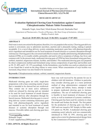 © 2021, IJPSCR. All Rights Reserved 376
Available Online at www.ijpscr.info
International Journal of Pharmaceutical Sciences and
Clinical Research 2021; 1(3):376-382
RESEARCH ARTICLE
Evaluation Optimized Chewing Gum Formulations against Commercial
Chlorpheniramine Maleate Tablet Formulation
Rehandle Trupti, Arun Patel, Nilesh Kumar Dwivedi, Shailendra Patel
Department of Pharmaceutics, Faculty of Pharmacy, Shri Ram Group of Institutions, Jabalpur,
Madhya Pradesh, India
Received: 20-05-2021; Revised: 21-06-2021; Accepted: 17-07-2021
ABSTRACT
Oralrouteismostconvenientforthepatient,therefore,itisverypopularinthesociety.Chewinggumdelivery
system is convenient, easy to administer anywhere, anytime and is pleasantly tasting, making it patient
acceptable. It is a novel drug delivery system containing masticatory gum base with pharmacologically
active ingredient and intended to use for local treatment of mouth diseases or systemic absorption through
oralmucosa.Chewinggumistheconvenientandeffectivemeansofrapidlyadministeringchlorpheniramine
maleate (CPM), as it is readily soluble, permeable, and used to relieve symptoms of allergy, hay fever, and
common cold. In the present study, medicated chewing gum of CPM has been formulated using gum base,
sorbitol, mannitol, magnesium stearate, lecithin, and menthol. This medicated chewing gum was prepared
by direct compression method and formulated using various compositions of gum base and lecithin such
as 30–35–40% and 5–10–15% accordingly. In the formulation, soya lecithin was used as a plasticizer and
it was found that it acted on the drug release to some extent. When concentration of soya lecithin was
increased, drug release was also found to be increased.
Keywords: Chlorpheniramine maleate, sorbitol, mannitol, magnesium stearate
INTRODUCTION
Medicated chewing gums are solid, single-dose
preparations with a base consisting mainly of gum
that is intended to be chewed but not swallowed.
They contain one or more active substances
which are released by chewing and are intended
to be used for local treatment of mouth diseases
or systemic delivery after absorption through the
buccal mucosa. Medicated chewing gum is a novel
drug delivery system containing masticatory gum
base with pharmacologically active ingredient
and intended to use for local treatment of mouth
diseases or systemic absorption through oral
mucosa. Chewable tablets and chewing gum have
*Corresponding Author:
Rehandle Trupti,
E-mail: srgipharmacy2009@gmail.com
been very well received by the parents for use in
children with full dentition. Children in particular
may consider chewing gum as a more preferred
method of drug administration compared with
oral liquids and tablets; hence, attempt is made
to prepare medicated chewing gum to increase
compliance. The use of medicated chewing gum
is feasible in local treatment of diseases of oral
cavity as well as treatment of systemic conditions.
Chewing gum has been used for centuries to clean
the mouth and freshen the breath. The first patent
for the production of chewing gum was filed in
1869 and was issued to WF Semple in Ohio under
US patent no. 98,304. A medicated chewing gum
containing acetyl salicylic acid was commercially
introduced in 1928. In 1991, chewing gum was
approved as a term for pharmaceutical dosage form
by the Commission of European Council.[1]
 