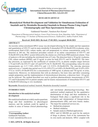 © 2021, IJPSCR. All Rights Reserved 221
Available Online at www.ijpscr.info
International Journal of Pharmaceutical Sciences and
Clinical Research 2021; 1(2):221-253
RESEARCH ARTICLE
Bioanalytical Method Development and Validation for Simultaneous Estimation of
Imatinib and Its Metabolite Desmethyl Imatinib in Human Plasma Using Liquid
Chromatography and Mass Spectrometric Detection
Gaddamedi Narender1
, Vanukuru Ravi Kumar2
1
Department of Pharmaceutical Analysis, Career Point University, Kota, Rajasthan, India, 2
Department of
Pharmacology, V.V. Institute of Pharmaceutical Sciences, Gudlavalleru, Andhra Pradesh, India
Received: 20-02-2021; Revised: 27-02-2021; Accepted: 08-04-2021
ABSTRACT
An isocratic online-enrichment HPLC-assay was developed allowing for the simple and fast separation
and quantitation of STI-571 and its main metabolite N-desmethyl-STI (N-DesM-STI) in plasma, urine,
cerebrospinal fluid (CSF), culture media, and cell preparations in various concentrations using UV-
detection at 260 nm. The analytical procedure consists of an online concentration of STI-571 and
N-DesM-STI in the HPLC system followed by the elution on a ZirChrom-PBD analytical column. Time
of analysis is 40 min including the enrichment time of 5 min. The detection limit is 10 ng/mL in plasma,
CSF, culture medium (RPMI), and 25 ng/mL in urine for both STI-571 and N- DesM-STI. The intra-
day precision, as expressed by the coefficient of variation (CV), in plasma samples ranges between
1.74 and 8.60% for STI-571 and 1.45 and 8.87% for N- DesM-STI. The corresponding values for urine
measurements are 2.17–7.54% (STI-571) and 1.31–9.51% (N-DesM-STI). The inter-day precision
analyzed over a 7-month time period was 8.31% (STI-571) or 6.88% (N-DesM-STI) and 16.45% (STI-
571) or 14.83% (N-DesM-STI) for a concentration of 1000 ng/mL in plasma and 750 ng/mL in urine,
respectively. Moreover, we demonstrate that with an alternative, but more time and labor consuming
sample preparation and the implementation of electrochemical detection, a detection limit 10 ng/mL
can be achieved. The method described was used to perform pharmacokinetic measurements of STI-
571 and N-desmethyl-STI in patient samples and for kinetic measurements of intracellular STI-571 and
N-DesM-STI following in vitro incubation.
Keywords: Bioanalytical method, Imatinib, Metabolite desmethyl imatinib
INTRODUCTION
Introduction to bio-analytical method
development
Bio-analyticalmethodsarewidelyusedtoquantitate
drugs and their metabolites in physiological
matrices, and the methods could be applied to
studies in areas of human clinical pharmacology
*Corresponding Author:
Gaddamedi Narender,
E-mail: narender@crbio.co.in
and non-human pharmacology/toxicology. Bio-
analytical method employed for the quantitative
determination of drugs and their metabolites in
biological fluids plays a significant role in the
evaluation and interpretation of bioequivalence,
pharmacokinetic (PK), and toxic kinetic studies.
The major bio-analytical services are,
• Method development
• Method validation
• Sample analysis (Method application).
HPLC and LC-MS/MS are used for the analysis
of drugs in plasma. Each of the instruments has
its own merits and demerits. HPLC coupled with
 