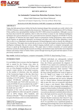 © 2021, AJCSE. All Rights Reserved 1
REVIEW ARTICLE
An Automatic Coronavirus Detection Systems: Survey
Ahlam Fadhil Mahmood, Saja Waleed Mahmood
Department of Computer Engineering, University of Mosul, Mosul, Iraq
Received on: 01-01-2021; Revised on: 10-03-2021; Acceptance on: 01-04-2021
ABSTRACT
Today, the little person knows before the big the imminent danger that surrounds our world, which is the
COVID-19 disease, which is caused by the coronavirus.The disease was first identified in 2019 inWuhan,
China, and has since spread globally, leading to the 2019–2020 coronavirus pandemic.Although a vaccine
has been discovered for this epidemic, there is still a lot of time to ensure its end. Artificial intelligence
techniques have proven themselves to be a powerful tool for automatic diagnosis of COVID-19. So far,
the diagnosis of infection has been largely based on polymerase testing (polymerase chain reaction),
which requires an appropriate laboratory environment and takes some time before obtaining a result.
This is why it is so important to develop automatic AI-based diagnostic tools to classify the outbreak of
the Coronavirus. This paper aims to provide an overview of newly developed systems based on artificial
intelligence techniques that use various medical imaging methods such as computer tomography and
X-rays to speed up the diagnostic process. This paper aims to inform researchers of current patient
detection systems by analyzing the research according to all treatment steps and list their most important
features and analyze them to build a better system through knowing the good and bad aspects of most
previously research work.
Key words: Artificial intelligence, computer tomography, COVID-19, deep learning, X-rays
INTRODUCTION
It is not hidden from everyone what has happened
and is caused by the Corona virus since its
appearance in the Chinese city of Wuhan until
now, as it has changed everything in all areas and
caused a major decline in the global economy.
As the number of infections since the outbreak
of the Coronavirus began to this day, there have
been 105,805,951 confirmed cases of Covid-19,
including 2,312,278 deaths.[1]
Nowadays, injuries
reached 107,008,664 confirmed cases, with
2,336,356 deaths and 79,015,260 recoveries as a
result of COVID-19 were recorded in the world[2,3]
as shown in Figure 1,the cure rate was 75.0% and
the death rate was 2.9%.[1]
Symptoms of the virus are (98%) fever, (76%)
cough in addition to other non-specific symptoms
such as (44%) fatigue, (8%) headache, and
shortnessofbreath.[4-6]
Thereisanimportantneedto
recognize the disease early to avoid complications.
Address for correspondence:
Ahlam Fadhil Mahmood,
E-mail: ahlam.mahmood@Gmail.com
Affected individuals are subsequently isolated
to limit the spread of the disease COVID-19.
First, the Chinese government the diagnosis of
COVID-19 was stated to be confirmed by means
of polymerase chain reaction in real-time reverse
transcription polymerase chain reaction.[7]
Who
suffers from high negative rates in addition to
the long waiting period for the result to appear in
Xu et al., Wang, et al., Sethy et al., Narin et al,
Rajasekaran et al.[8-12]
Affected individuals are
likely to go unnoticed and not receive adequate
care in a timely fashion. Infected individuals are
able to pass the virus on to peaceful individuals
and it causes a real disaster. Many differences
were found in chest computed tomography (CT)
images in clinical studies of affected populations.[8]
Therefore, computerized tomography of the chest
wasusedasanalternativemethodtodetectinfection
due to the high sensitivity caused by the emerging
corona virus.[11]
It was confirmed by China’s
National Health Commission that Chest-CT may
be used to classify the infection affected by the
nCoV. It is possible to use a significant quantity of
pathological knowledge that can be obtained from
Chest CT. There is a provision for radiologists to
Available Online at www.ajcse.info
Asian Journal of Computer Science Engineering 2021;6(2):1-15
ISSN 2581 – 3781
 