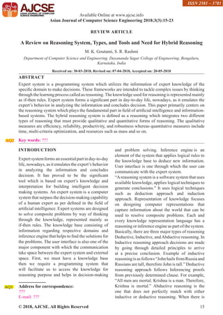 © 2018, AJCSE. All Rights Reserved 15
REVIEW ARTICLE
A Review on Reasoning System, Types, and Tools and Need for Hybrid Reasoning
M. K. Goutami, S. R. Rashmi
Department of Computer Science and Engineering, Dayananda Sagar College of Engineering, Bengaluru,
Karnataka, India
Received on: 30-03-2018, Revised on: 07-04-2018, Accepted on: 20-05-2018
ABSTRACT
Expert system is a programming system which utilizes the information of expert knowledge of the
specific domain to make decisions. These frameworks are intended to tackle complex issues by thinking
through the learning process called as reasoning. The knowledge used for reasoning is represented mainly
as if-then rules. Expert system forms a significant part in day-to-day life, nowadays, as it emulates the
expert’s behavior in analyzing the information and concludes decision. This paper primarily centers on
the reasoning system which plays the fundamental part in field of artificial intelligence and information-
based systems. The hybrid reasoning system is defined as a reasoning which integrates two different
types of reasoning that must provide qualitative and quantitative forms of reasoning. The qualitative
measures are efficiency, reliability, productivity, and robustness whereas quantitative measures include
time, multi-criteria optimization, and resources such as mass and so on.
Key words: ???
AQ2
INTRODUCTION
Expert system forms an essential part in day-to-day
life, nowadays, as it emulates the expert’s behavior
in analyzing the information and concludes
decision. It has proved to be the significant
tool which is based on expert’s knowledge and
interpretation for building intelligent decision
making systems. An expert system is a computer
system that surpass the decision-making capability
of a human expert as per defined in the field of
artificial intelligence. Expert systems are designed
to solve composite problems by way of thinking
through the knowledge, represented mainly as
if-then rules. The knowledge base consisting of
information regarding respective domains and
inference engine that helps to find the solutions for
the problems. The user interface is also one of the
major component with which the communication
take space between the expert system and external
space. First, we must have a knowledge base
then we require a programming system that
will facilitate us to access the knowledge for
reasoning purpose and helps in decision-making
Address for correspondence:
???
E-mail: ???
AQ1
and problem solving. Inference engine is an
element of the system that applies logical rules to
the knowledge base to deduce new information.
User interface is one through which the user can
communicate with the expert system.
“Areasoning system is a software system that uses
available knowledge, applies logical techniques to
generate conclusions.” It uses logical techniques
such as deduction approach and induction
approach. Representation of knowledge focuses
on designing computer representations that
capture information about the world that can be
used to resolve composite problems. Each and
every knowledge representation language has a
reasoning or inference engine as part of the system.
Basically, there are three major types of reasoning
Deductive, Inductive, andAbductive reasoning. In
Inductive reasoning approach decisions are made
by going through detailed principles to arrive
at a precise conclusion. Example of inductive
reasoning is as follows “John hails from Russia and
Russians are tall, therefore John is tall.” Deductive
reasoning approach follows Inferencing proofs
from previously determined clause. For example,
“All men are mortal. Krishna is a man. Therefore,
Krishna is mortal.” Abductive reasoning is the
one that does not perfectly match with either
inductive or deductive reasoning. When there is
Available Online at www.ajcse.info
Asian Journal of Computer Science Engineering 2018;3(3):15-23
ISSN 2581 – 3781
 