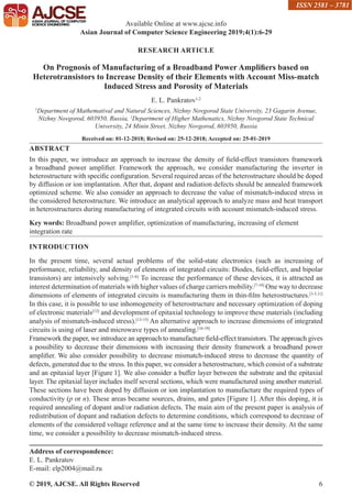 © 2019, AJCSE. All Rights Reserved 6
RESEARCH ARTICLE
On Prognosis of Manufacturing of a Broadband Power Amplifiers based on
Heterotransistors to Increase Density of their Elements with Account Miss-match
Induced Stress and Porosity of Materials
E. L. Pankratov1,2
1
Department of Mathematival and Natural Sciences, Nizhny Novgorod State University, 23 Gagarin Avenue,
Nizhny Novgorod, 603950, Russia, 2
Department of Higher Mathenatics, Nizhny Novgorod State Technical
University, 24 Minin Street, Nizhny Novgorod, 603950, Russia
Received on: 01-12-2018; Revised on: 25-12-2018; Accepted on: 25-01-2019
ABSTRACT
In this paper, we introduce an approach to increase the density of field-effect transistors framework
a broadband power amplifier. Framework the approach, we consider manufacturing the inverter in
heterostructure with specific configuration. Several required areas of the heterostructure should be doped
by diffusion or ion implantation. After that, dopant and radiation defects should be annealed framework
optimized scheme. We also consider an approach to decrease the value of mismatch-induced stress in
the considered heterostructure. We introduce an analytical approach to analyze mass and heat transport
in heterostructures during manufacturing of integrated circuits with account mismatch-induced stress.
Key words: Broadband power amplifier, optimization of manufacturing, increasing of element
integration rate
INTRODUCTION
In the present time, several actual problems of the solid-state electronics (such as increasing of
performance, reliability, and density of elements of integrated circuits: Diodes, field-effect, and bipolar
transistors) are intensively solving.[1-6]
To increase the performance of these devices, it is attracted an
interest determination of materials with higher values of charge carriers mobility.[7-10]
One way to decrease
dimensions of elements of integrated circuits is manufacturing them in thin-film heterostructures.[3-5,11]
In this case, it is possible to use inhomogeneity of heterostructure and necessary optimization of doping
of electronic materials[12]
and development of epitaxial technology to improve these materials (including
analysis of mismatch-induced stress).[13-15]
An alternative approach to increase dimensions of integrated
circuits is using of laser and microwave types of annealing.[16-18]
Framework the paper, we introduce an approach to manufacture field-effect transistors. The approach gives
a possibility to decrease their dimensions with increasing their density framework a broadband power
amplifier. We also consider possibility to decrease mismatch-induced stress to decrease the quantity of
defects, generated due to the stress. In this paper, we consider a heterostructure, which consist of a substrate
and an epitaxial layer [Figure 1]. We also consider a buffer layer between the substrate and the epitaxial
layer. The epitaxial layer includes itself several sections, which were manufactured using another material.
These sections have been doped by diffusion or ion implantation to manufacture the required types of
conductivity (p or n). These areas became sources, drains, and gates [Figure 1]. After this doping, it is
required annealing of dopant and/or radiation defects. The main aim of the present paper is analysis of
redistribution of dopant and radiation defects to determine conditions, which correspond to decrease of
elements of the considered voltage reference and at the same time to increase their density. At the same
time, we consider a possibility to decrease mismatch-induced stress.
Address of correspondence:
E. L. Pankratov
E-mail: elp2004@mail.ru
Available Online at www.ajcse.info
Asian Journal of Computer Science Engineering 2019;4(1):6-29
ISSN 2581 – 3781
 