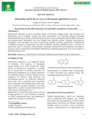 © 2021, IJMS. All Rights Reserved 6
REVIEW ARTICLE
Quinazoline and its diverse array of therapeutic application:A review
Anagha S Upasani, Amol S. Jagdale
Department of Pharmaceutical Chemistry, MVP’s College of Pharmacy, Nashik, Maharashtra, India
Received on: 01 Mar 2021; Revised on: 20 April 2021; Accepted on: 15 June 2021
ABSTRACT
Heterocyclic chemistry being an important branch of chemistry includes many ring structures with
heteroatoms such as nitrogen, oxygen, and sulfur. Quinazoline is an important nitrogen containing
benzofused heterocycle and has several therapeutic actions such as antimalarial, antimicrobial, anticancer,
and anticonvulsant. Quinazoline was first isolated from alkaloid vasicine. Vasicine, deoxyvasicine,
tryptanthrin, and rutecarpine are some of the potent naturally occurring quinazolines. Substitutions
on different positions of quinazoline ring lead to different activities. Detailed survey of activities of
quinazoline such as anticancer, anticonvulsant, antifungal, antibacterial, and antidiabetic according to
structure–activity relationship and marketed preparations containing quinazoline as an active moiety is
described in this review.
Keywords: Anticancer, Anticonvulsant, Antifungal, Epidermal growth factor receptor, Quinazoline
INTRODUCTION
Heterocyclic chemistry is an important branch
of chemistry. The majority of therapeutic
agents contain one or more heterocycles. Rapid
access to heterocyclic compound is possible
due to advancement in synthetic processes. All
heterocyclic compounds are of prime importance
for medicinal chemist. All these chemical entities
contribute for effective drug discovery and
development process. In medicinal chemistry,
fused rings such as quinoline and isoquinoline
play an important role alongside heterocyclic rings
such as pyrrole, pyridine, thiophene, and furan.
Quinazoline is another essential fused heterocycle
with a variety of therapeutic uses.[1]
Quinazoline is a benzofused ring system with two
nitrogen present at 1st
and 3rd
position. According
to IUPAC nomenclature rules, the numbering is
started from nitrogen as a heteroatom.
*Corresponding Author:
Anagha S Upasani,
E-mail: anaghaupasani97@gmail.com
Quinazolinone is a ketonic form of quinazoline
in which 4th
position has carbonyl group. The
resonating structure can be drawn as
HISTORY OF DEVELOPMENT
Natural quinazolinones, which are commonly
used in traditional folk medicine, are isolated
from plants and microorganisms, while the main
quinazolinone derivatives are obtained through a
synthetic process involving a series of chemical
reactions. Quinazolinones and quinazolines are
Available Online at www.ijms.co.in
Innovative Journal of Medical Sciences 2021; 5(2):6-17
ISSN 2581 – 4346
 