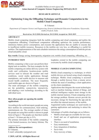 © 2019, AJCSE. All Rights Reserved 30
RESEARCH ARTICLE
Optimizing Using the Offloading Technique and Dynamic Computation in the
Mobile Cloud Computing
B. Usharani
Department of Computer Science and Engineering, Koneru Lakshmaiah Education Foundation, Vijayawada,
Andhra Pradesh, India
Received on: 10-12-2018; Revised on: 30-12-2018; Accepted on: 30-01-2019
ABSTRACT
Mobile cloud computing integrates both the mobile computing and cloud computing and tackles the
computation offloading. Cloud-based computation offloading optimizes the systems performance,
minimizes battery power consumption, and executes the applications that are unable to execute due
to insufficient mobile resources. Resources in the mobiles are very less, so offloading is a useful for
mobiles. The implementation of the task scheduler minimizes the energy consumption in both the private
cloud and public cloud.
Key words: Energy saving, heterogeneity, migration cost, mobile cloud computing, offloading, etc.
INTRODUCTION
Mobile computing is that a user can perform their
digital task on mobiles. The best examples for the
mobile computing are online delivery system with
credit card verification, location-aware mobile
services used to telecast the weather and road
conditions, social media applications through
smartphones, and warble devices to measure and
record health conditions. The most frequently
used mobile apps are shown in Figure 1.
The main advantages of the mobile computing
are the portability, connectivity, interactivity,
and adapting a new technology according to the
individual users.
How often people are opening the mobile
applications
According to the world stat report, people are using
their mobiles for communication, food ordering,
entertainment, etc. The average number of times
the people are using their mobile is shown in graph
form in Figure 2. The people saw that their mobile
at least 1–10 times per day is 51%.
The primary downside of the mobile computing
is the limited resources, low battery lifetime. The
loopholes existed in the mobile computing can
overcome by mobile cloud computing.
MOBILE CLOUD COMPUTING
Mobile cloud computing is a technique, in which
mobile devices are hosted using cloud computing
technique. Mobile cloud computing is accessed
through a mobile browser from a remote server
without the need of installing a client application
on the client smartphone.
Applications that integrate the recent technologies
such as machine learning, internet of things, and
artificial intelligence require more storage in the
mobile internal memory. Cloud computing solves
the storage problem. Remote servers provide the
necessary storage for functioning the app and do
not affect the internal memory of the mobile.
Augmented reality techniques are used mostly in
gaming applications and marketing to attract the
customers.
Advantages of mobile cloud apps are as follows:
• Mobile cloud apps are available for low cost.
• Small and use of application programming
interface.
• There is no need of installation.
• Easy maintenance.
• Easy integration of database.
• Saves time.
• Easy recovery of data.
Available Online at www.ajcse.info
Asian Journal of Computer Science Engineering 2019;4(1):30-33
ISSN 2581 – 3781
Address for correspondence:
B. Usharani,
E-mail: ushareddy.vja@gmail.com
 
