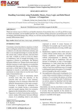 © 2018, AJCSE. All Rights Reserved 37
RESEARCH ARTICLE
Handling Uncertainty using Probability Theory, Fuzzy Logic, and Belief Based
Systems - A Comparison
V. Bharath, Akshaj Jain, Sameia Suha, S. R. Rashmi
Department of Computer Science and Engineering, Dayananda Sagar College of Engineering, Bengaluru,
Karnataka, India
Received: 17-04-2018, Revised: 01-05-2018, Accepted: 01-06-2018
ABSTRACT
There are various ways in which we can handle situations of uncertainty, here, we will see all those ways
in which uncertainty can be handled and how the evolution of these processes occurred because of the
advantages and disadvantages they offered, we will also see the different types of uncertainties and what
actually differentiates these.
Key words: Belief rule base, fuzzy logic, probability, uncertainty
INTRODUCTION
Uncertainty can be described as situations in which
there is ambiguity in decisions or if the information
is unknown. It is the state which lacks certainty, and
there is not enough knowledge to exactly describe
the current state, a future outcome, and more than
one state. A doubt in events to occur by chance
or randomness, lack of enough knowledge, or by
vagueness is known as uncertainty. The Webster
dictionary defines it as “Ranges from a mere lack of
absolute sureness to such vagueness as to preclude
anything more than guesswork.” Thus, uncertainty
can mean a whole load of things; thus, it is very
important to classify it and define which type of
uncertainty we mean when we use the term. Some
types of uncertainties are:
a. Ambiguity is a form of uncertainty which
involves more than one outcome, or the
outcome does not have a clear meaning.
Ambiguity arises in situations where there are
different interpretations of the same scenario.
Fuzziness is described by ambiguity. For
example, two people having a conversation
and two people arguing, these two scenarios
depend on the interpretation of the analyst.
b. Vagueness is a form of uncertainty in which we
cannot clearly differentiate between different
classes. It is something which is not clearly
Address for Corresponding:
S. R. Rashmi
E-mail: rashmimugdha@gmail.com
expressed or stated. It comes because of
ambiguity. For example, age of a person, there
is no clear classification of young, middle age,
and old.
c. Randomness: Applies to that which occurs or
is done without careful choice, aim, and plan.
Chance emphasizes accidental occurrence
without prearrangement or planning. This
occurs purely due to randomness and not
because of ambiguity or lack of knowledge.
Randomness is a state which does not follow
any specific pattern. Since human performs
variety of activities in different ways, it is tough
to distinguish a particular pattern. For example,
arrival of people at the mall is random.
d. Incompleteness often results in ambiguity; it is
a state where essential evidence is missing. For
instance, if a cat initiates the process of eating
but does not complete the meal. Furthermore,
an activity cannot be identified with the high
level of confidence when there is inadequate
information.
Uncertainty can also be classified in terms of its
dimensions. One of the dimensions of uncertainty
is severity. Severity depends on the amount of
information that is relevant to the decision-making
process is available to the agent.
Levels of severity
a. Ignorance: When the agent has no decision-
relevant information.
Available Online at www.ajcse.info
Asian Journal of Computer Science Engineering 2018;3(3):37-40
ISSN 2581 – 3781
 