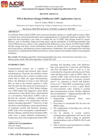 © 2021, AJCSE. All Rights Reserved 35
REVIEW ARTICLE
FPGA Hardware Design of Different LDPC Applications: Survey
Arwa H. Ashou, Dhafir A. Alneema
Department of Computer Engineering, Collage of Engineering, University of Mosul, Iraq
Received on: 28-02-2021; Revised on: 15-04-2021; Accepted on: 30-05-2021
ABSTRACT
Low-Density Parity-Check (LDPC) error correction decoders emerge as a suitable path as long as offers
a resilient error correction performance and its appropriateness to comparable hardware operation. This
paper has been presented a case study to evaluate the use of LDPC code designs based on various
features, such as flexibility, high processing speed, and the parallelism of Field-Programmable Gate
Array (FPGA) devices. Hence, it has categorized the differences of key factors in FPGA-based LDPC
decoder design and three crucial performance features are defined, such as processing throughput,
processing latency, and hardware resource requirements. Furthermore, this word supports the concerned
researchers to comprehend the differences between various related word and their results of most popular
techniques.
Key words: Bit flopping algorithm, Field programmable gate array, Forward error correction, Low-
density parity-check, Mini-Sum algorithm, Vivado HLS tool
INTRODUCTION
Communication systems use a medium or
channel to transmit data between ends (source
and destination). Therefore, the reliability of data
on the destination side is relied on outdoor noise
which able to affect the signal demonstrating.
Hence, the definition of noise is error delivered
data, as long as the channel capacity is wider
than the data rate that means the transmission is
reliable.[1]
Accordingly, in 1962, Robert Gallager
was a PhD student and suggested a direct block
code based on a thin check matrix which defined
as a low-density block-check (LDPC) code to
provide the structure technique, including the
theoretical evidence of its performance and the
iterative decoding algorithm.[2,3]
However, at that
timeduetosomechallenges,suchasspecifications
of computers growth and hardware operation,
LDPC codes were not properly comprehended.[4]
Besides, Mackay, and Neal discovered that LDPC
codes have a major similarity performance.[5]
Furthermore, due to the complication of the LDPC
Address for correspondence:
Arwa H. Ashou,
E-mail: arwahafidh@gmail.com
encoding and decoding codes with hardware;
they were ignored for a long time until Mackay
and Neal developed them; as well as it was
overlooked for a long time until discovered Turbo
codes and then used as a part of LDPC codes. In
contrast, LDPC codes involved the researcher’s
consideration and become a necessary research
point.[6]
As indicated in Develi and Kabalci,
Cocco et al.[7,8]
that LDPC is maintaining a moral
enactment transmits it to have a great family
of error-correction codes working in existing
data communication systems. Besides, Malema,
Develi and Kabalci[1,7]
emphasized that LDPC has
various advantages as following:
1. Representing improved block error
performance
2. Error bases in considerable low bit error rate
(BER) values
3. The complication of decoding rises with the
size of the blocks
4. Can be utilized in several wireless
communication applications and can be used
for different channel coding on particular
communications, such as WiMAX, Wi-Fi, and
ethernet
5. Able to present a great presentation in mobile
communication systems.
Available Online at www.ajcse.info
Asian Journal of Computer Science Engineering 2021;6(2):35-44
ISSN 2581 – 3781
 