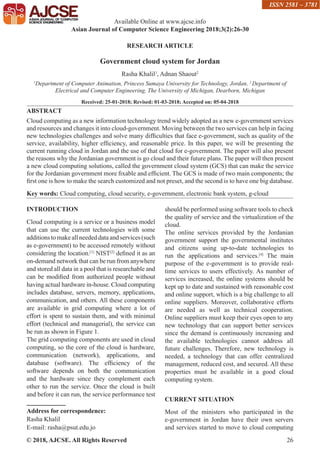 © 2018, AJCSE. All Rights Reserved 26
RESEARCH ARTICLE
Government cloud system for Jordan
Rasha Khalil1
, Adnan Shaout2
1
Department of Computer Animation, Princess Sumaya University for Technology, Jordan, 2
Department of
Electrical and Computer Engineering, The University of Michigan, Dearborn, Michigan
Received: 25-01-2018; Revised: 01-03-2018; Accepted on: 05-04-2018
ABSTRACT
Cloud computing as a new information technology trend widely adopted as a new e-government services
and resources and changes it into cloud-government. Moving between the two services can help in facing
new technologies challenges and solve many difficulties that face e-government, such as quality of the
service, availability, higher efficiency, and reasonable price. In this paper, we will be presenting the
current running cloud in Jordan and the use of that cloud for e-government. The paper will also present
the reasons why the Jordanian government is go cloud and their future plans. The paper will then present
a new cloud computing solutions, called the government cloud system (GCS) that can make the service
for the Jordanian government more fixable and efficient. The GCS is made of two main components; the
first one is how to make the search customized and not preset, and the second is to have one big database.
Key words: Cloud computing, cloud security, e-government, electronic bank system, g-cloud
INTRODUCTION
Cloud computing is a service or a business model
that can use the current technologies with some
additionstomakeallneededdataandservices(such
as e-government) to be accessed remotely without
considering the location.[1]
NIST[2]
defined it as an
on-demand network that can be run from anywhere
and stored all data in a pool that is researchable and
can be modified from authorized people without
having actual hardware in-house. Cloud computing
includes database, servers, memory, applications,
communication, and others. All these components
are available in grid computing where a lot of
effort is spent to sustain them, and with minimal
effort (technical and managerial), the service can
be run as shown in Figure 1.
The grid computing components are used in cloud
computing, so the core of the cloud is hardware,
communication (network), applications, and
database (software). The efficiency of the
software depends on both the communication
and the hardware since they complement each
other to run the service. Once the cloud is built
and before it can run, the service performance test
Address for correspondence:
Rasha Khalil
E-mail: rasha@psut.edu.jo
should be performed using software tools to check
the quality of service and the virtualization of the
cloud.
The online services provided by the Jordanian
government support the governmental institutes
and citizens using up-to-date technologies to
run the applications and services.[4]
The main
purpose of the e-government is to provide real-
time services to users effectively. As number of
services increased, the online systems should be
kept up to date and sustained with reasonable cost
and online support, which is a big challenge to all
online suppliers. Moreover, collaborative efforts
are needed as well as technical cooperation.
Online suppliers must keep their eyes open to any
new technology that can support better services
since the demand is continuously increasing and
the available technologies cannot address all
future challenges. Therefore, new technology is
needed, a technology that can offer centralized
management, reduced cost, and secured. All these
properties must be available in a good cloud
computing system.
CURRENT SITUATION
Most of the ministers who participated in the
e-government in Jordan have their own servers
and services started to move to cloud computing
Available Online at www.ajcse.info
Asian Journal of Computer Science Engineering 2018;3(2):26-30
ISSN 2581 – 3781
 