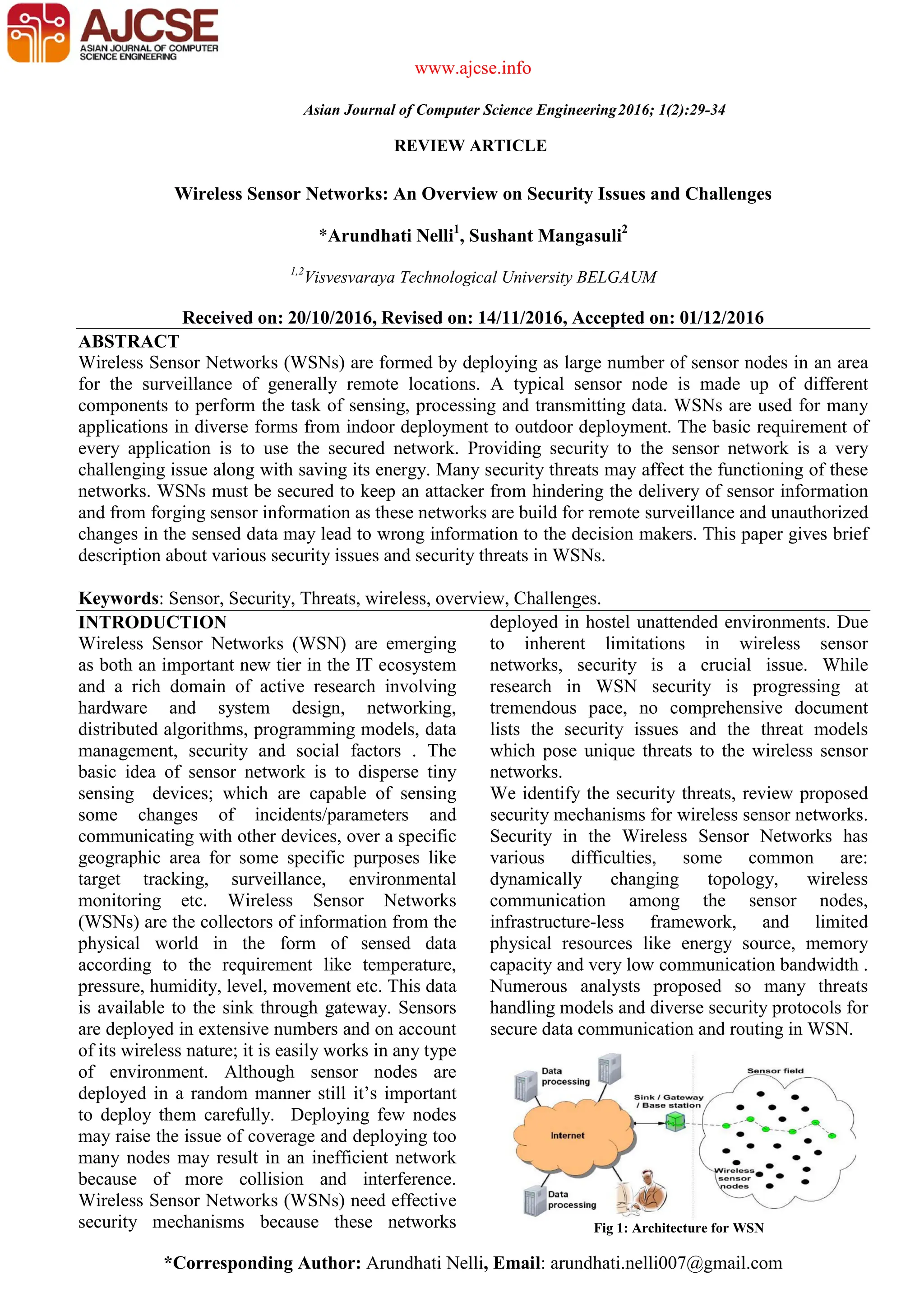 *Corresponding Author: Arundhati Nelli, Email: arundhati.nelli007@gmail.com REVIEW ARTICLE www.ajcse.info Asian Journal of Computer Science Engineering2016; 1(2):29-34 Wireless Sensor Networks: An Overview on Security Issues and Challenges *Arundhati Nelli1 , Sushant Mangasuli2 1,2 Visvesvaraya Technological University BELGAUM Received on: 20/10/2016, Revised on: 14/11/2016, Accepted on: 01/12/2016 ABSTRACT Wireless Sensor Networks (WSNs) are formed by deploying as large number of sensor nodes in an area for the surveillance of generally remote locations. A typical sensor node is made up of different components to perform the task of sensing, processing and transmitting data. WSNs are used for many applications in diverse forms from indoor deployment to outdoor deployment. The basic requirement of every application is to use the secured network. Providing security to the sensor network is a very challenging issue along with saving its energy. Many security threats may affect the functioning of these networks. WSNs must be secured to keep an attacker from hindering the delivery of sensor information and from forging sensor information as these networks are build for remote surveillance and unauthorized changes in the sensed data may lead to wrong information to the decision makers. This paper gives brief description about various security issues and security threats in WSNs. Keywords: Sensor, Security, Threats, wireless, overview, Challenges. INTRODUCTION Wireless Sensor Networks (WSN) are emerging as both an important new tier in the IT ecosystem and a rich domain of active research involving hardware and system design, networking, distributed algorithms, programming models, data management, security and social factors . The basic idea of sensor network is to disperse tiny sensing devices; which are capable of sensing some changes of incidents/parameters and communicating with other devices, over a specific geographic area for some specific purposes like target tracking, surveillance, environmental monitoring etc. Wireless Sensor Networks (WSNs) are the collectors of information from the physical world in the form of sensed data according to the requirement like temperature, pressure, humidity, level, movement etc. This data is available to the sink through gateway. Sensors are deployed in extensive numbers and on account of its wireless nature; it is easily works in any type of environment. Although sensor nodes are deployed in a random manner still it’s important to deploy them carefully. Deploying few nodes may raise the issue of coverage and deploying too many nodes may result in an inefficient network because of more collision and interference. Wireless Sensor Networks (WSNs) need effective security mechanisms because these networks deployed in hostel unattended environments. Due to inherent limitations in wireless sensor networks, security is a crucial issue. While research in WSN security is progressing at tremendous pace, no comprehensive document lists the security issues and the threat models which pose unique threats to the wireless sensor networks. We identify the security threats, review proposed security mechanisms for wireless sensor networks. Security in the Wireless Sensor Networks has various difficulties, some common are: dynamically changing topology, wireless communication among the sensor nodes, infrastructure-less framework, and limited physical resources like energy source, memory capacity and very low communication bandwidth . Numerous analysts proposed so many threats handling models and diverse security protocols for secure data communication and routing in WSN. Fig 1: Architecture for WSN 