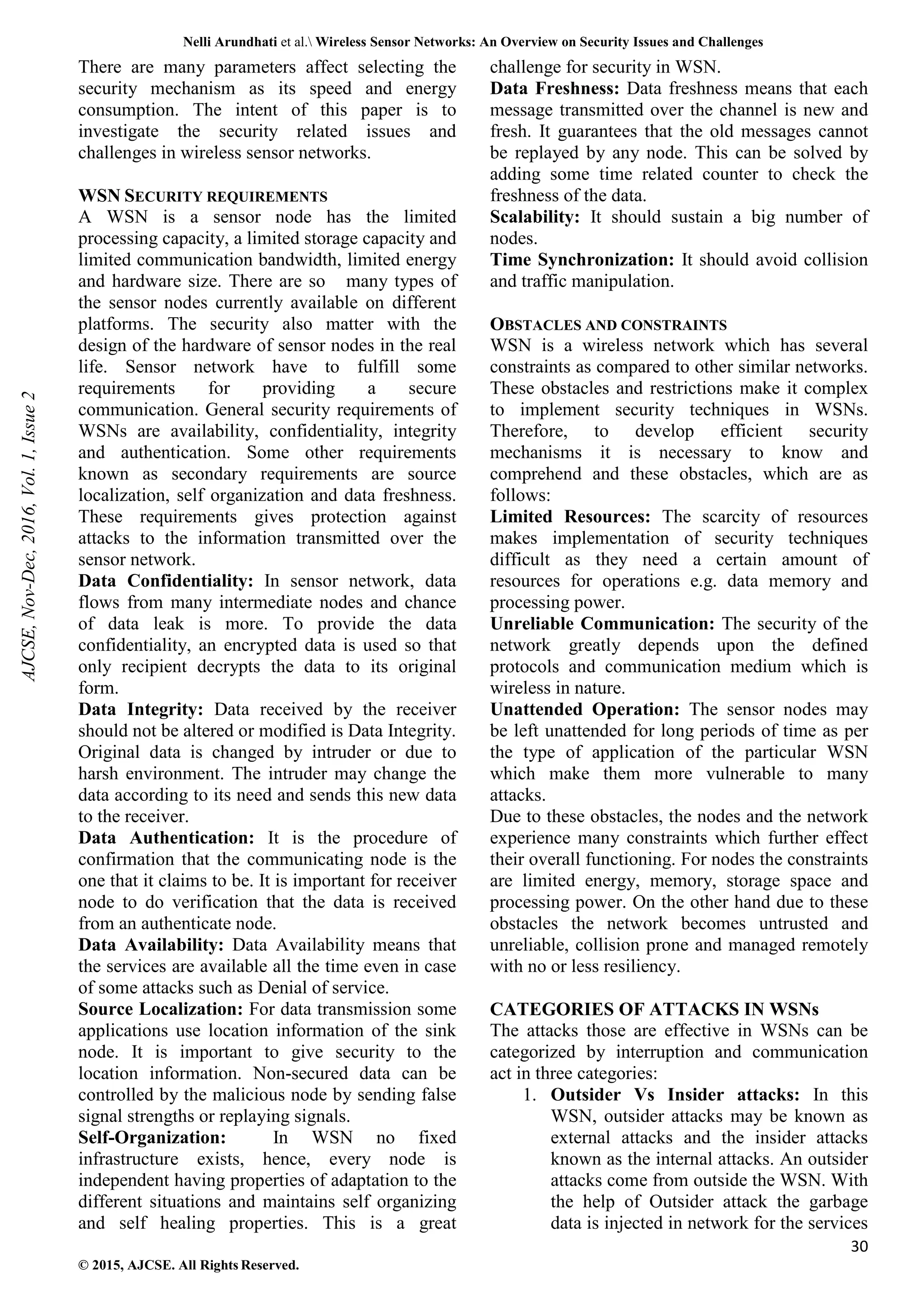 Nelli Arundhati et al. Wireless Sensor Networks: An Overview on Security Issues and Challenges 30 © 2015, AJCSE. All Rights Reserved. There are many parameters affect selecting the security mechanism as its speed and energy consumption. The intent of this paper is to investigate the security related issues and challenges in wireless sensor networks. WSN SECURITY REQUIREMENTS A WSN is a sensor node has the limited processing capacity, a limited storage capacity and limited communication bandwidth, limited energy and hardware size. There are so many types of the sensor nodes currently available on different platforms. The security also matter with the design of the hardware of sensor nodes in the real life. Sensor network have to fulfill some requirements for providing a secure communication. General security requirements of WSNs are availability, confidentiality, integrity and authentication. Some other requirements known as secondary requirements are source localization, self organization and data freshness. These requirements gives protection against attacks to the information transmitted over the sensor network. Data Confidentiality: In sensor network, data flows from many intermediate nodes and chance of data leak is more. To provide the data confidentiality, an encrypted data is used so that only recipient decrypts the data to its original form. Data Integrity: Data received by the receiver should not be altered or modified is Data Integrity. Original data is changed by intruder or due to harsh environment. The intruder may change the data according to its need and sends this new data to the receiver. Data Authentication: It is the procedure of confirmation that the communicating node is the one that it claims to be. It is important for receiver node to do verification that the data is received from an authenticate node. Data Availability: Data Availability means that the services are available all the time even in case of some attacks such as Denial of service. Source Localization: For data transmission some applications use location information of the sink node. It is important to give security to the location information. Non-secured data can be controlled by the malicious node by sending false signal strengths or replaying signals. Self-Organization: In WSN no fixed infrastructure exists, hence, every node is independent having properties of adaptation to the different situations and maintains self organizing and self healing properties. This is a great challenge for security in WSN. Data Freshness: Data freshness means that each message transmitted over the channel is new and fresh. It guarantees that the old messages cannot be replayed by any node. This can be solved by adding some time related counter to check the freshness of the data. Scalability: It should sustain a big number of nodes. Time Synchronization: It should avoid collision and traffic manipulation. OBSTACLES AND CONSTRAINTS WSN is a wireless network which has several constraints as compared to other similar networks. These obstacles and restrictions make it complex to implement security techniques in WSNs. Therefore, to develop efficient security mechanisms it is necessary to know and comprehend and these obstacles, which are as follows: Limited Resources: The scarcity of resources makes implementation of security techniques difficult as they need a certain amount of resources for operations e.g. data memory and processing power. Unreliable Communication: The security of the network greatly depends upon the defined protocols and communication medium which is wireless in nature. Unattended Operation: The sensor nodes may be left unattended for long periods of time as per the type of application of the particular WSN which make them more vulnerable to many attacks. Due to these obstacles, the nodes and the network experience many constraints which further effect their overall functioning. For nodes the constraints are limited energy, memory, storage space and processing power. On the other hand due to these obstacles the network becomes untrusted and unreliable, collision prone and managed remotely with no or less resiliency. CATEGORIES OF ATTACKS IN WSNs The attacks those are effective in WSNs can be categorized by interruption and communication act in three categories: 1. Outsider Vs Insider attacks: In this WSN, outsider attacks may be known as external attacks and the insider attacks known as the internal attacks. An outsider attacks come from outside the WSN. With the help of Outsider attack the garbage data is injected in network for the services AJCSE, Nov-Dec, 2016, Vol. 1, Issue 2 