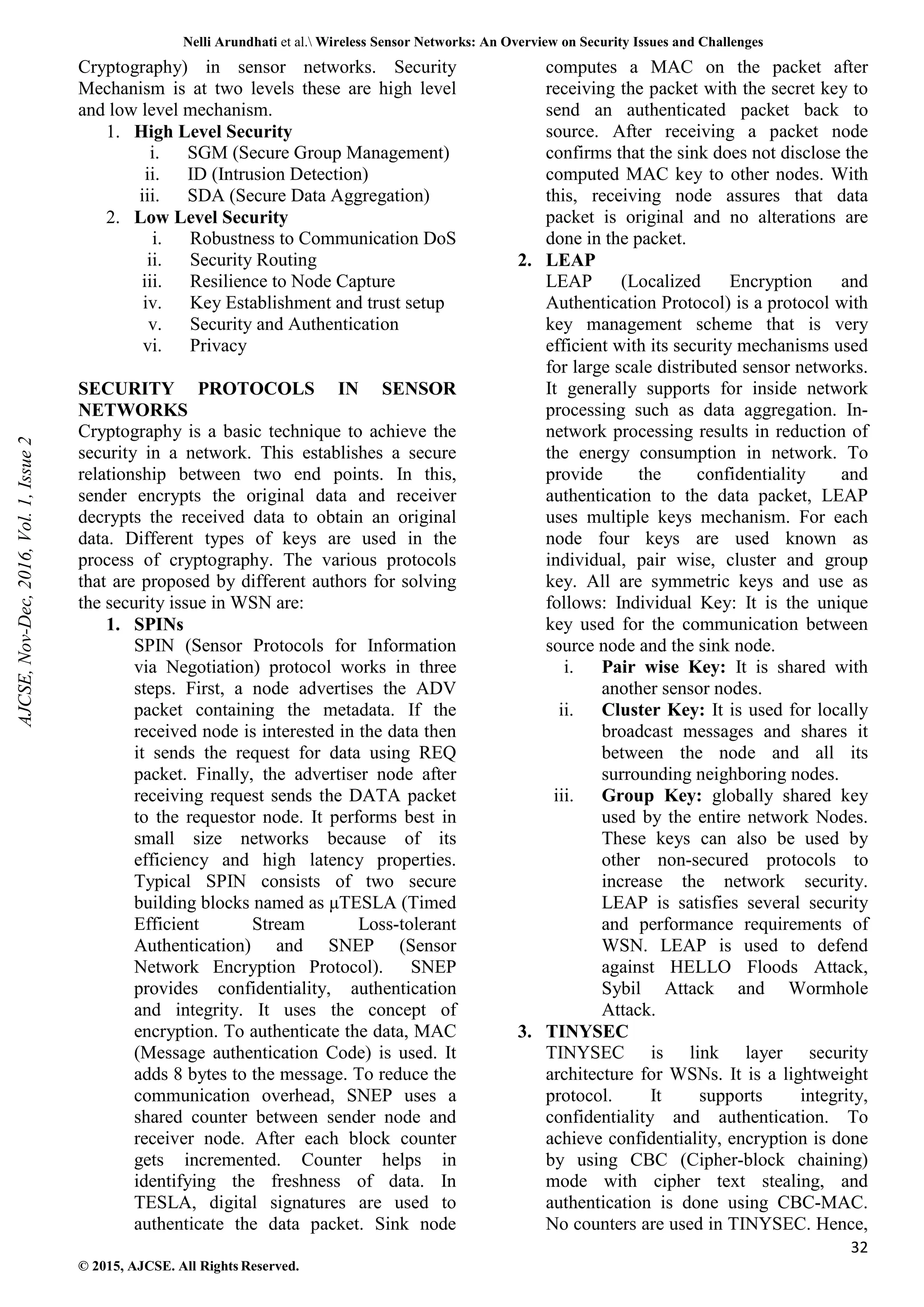 Nelli Arundhati et al. Wireless Sensor Networks: An Overview on Security Issues and Challenges 32 © 2015, AJCSE. All Rights Reserved. Cryptography) in sensor networks. Security Mechanism is at two levels these are high level and low level mechanism. 1. High Level Security i. SGM (Secure Group Management) ii. ID (Intrusion Detection) iii. SDA (Secure Data Aggregation) 2. Low Level Security i. Robustness to Communication DoS ii. Security Routing iii. Resilience to Node Capture iv. Key Establishment and trust setup v. Security and Authentication vi. Privacy SECURITY PROTOCOLS IN SENSOR NETWORKS Cryptography is a basic technique to achieve the security in a network. This establishes a secure relationship between two end points. In this, sender encrypts the original data and receiver decrypts the received data to obtain an original data. Different types of keys are used in the process of cryptography. The various protocols that are proposed by different authors for solving the security issue in WSN are: 1. SPINs SPIN (Sensor Protocols for Information via Negotiation) protocol works in three steps. First, a node advertises the ADV packet containing the metadata. If the received node is interested in the data then it sends the request for data using REQ packet. Finally, the advertiser node after receiving request sends the DATA packet to the requestor node. It performs best in small size networks because of its efficiency and high latency properties. Typical SPIN consists of two secure building blocks named as μTESLA (Timed Efficient Stream Loss-tolerant Authentication) and SNEP (Sensor Network Encryption Protocol). SNEP provides confidentiality, authentication and integrity. It uses the concept of encryption. To authenticate the data, MAC (Message authentication Code) is used. It adds 8 bytes to the message. To reduce the communication overhead, SNEP uses a shared counter between sender node and receiver node. After each block counter gets incremented. Counter helps in identifying the freshness of data. In TESLA, digital signatures are used to authenticate the data packet. Sink node computes a MAC on the packet after receiving the packet with the secret key to send an authenticated packet back to source. After receiving a packet node confirms that the sink does not disclose the computed MAC key to other nodes. With this, receiving node assures that data packet is original and no alterations are done in the packet. 2. LEAP LEAP (Localized Encryption and Authentication Protocol) is a protocol with key management scheme that is very efficient with its security mechanisms used for large scale distributed sensor networks. It generally supports for inside network processing such as data aggregation. In- network processing results in reduction of the energy consumption in network. To provide the confidentiality and authentication to the data packet, LEAP uses multiple keys mechanism. For each node four keys are used known as individual, pair wise, cluster and group key. All are symmetric keys and use as follows: Individual Key: It is the unique key used for the communication between source node and the sink node. i. Pair wise Key: It is shared with another sensor nodes. ii. Cluster Key: It is used for locally broadcast messages and shares it between the node and all its surrounding neighboring nodes. iii. Group Key: globally shared key used by the entire network Nodes. These keys can also be used by other non-secured protocols to increase the network security. LEAP is satisfies several security and performance requirements of WSN. LEAP is used to defend against HELLO Floods Attack, Sybil Attack and Wormhole Attack. 3. TINYSEC TINYSEC is link layer security architecture for WSNs. It is a lightweight protocol. It supports integrity, confidentiality and authentication. To achieve confidentiality, encryption is done by using CBC (Cipher-block chaining) mode with cipher text stealing, and authentication is done using CBC-MAC. No counters are used in TINYSEC. Hence, AJCSE, Nov-Dec, 2016, Vol. 1, Issue 2 