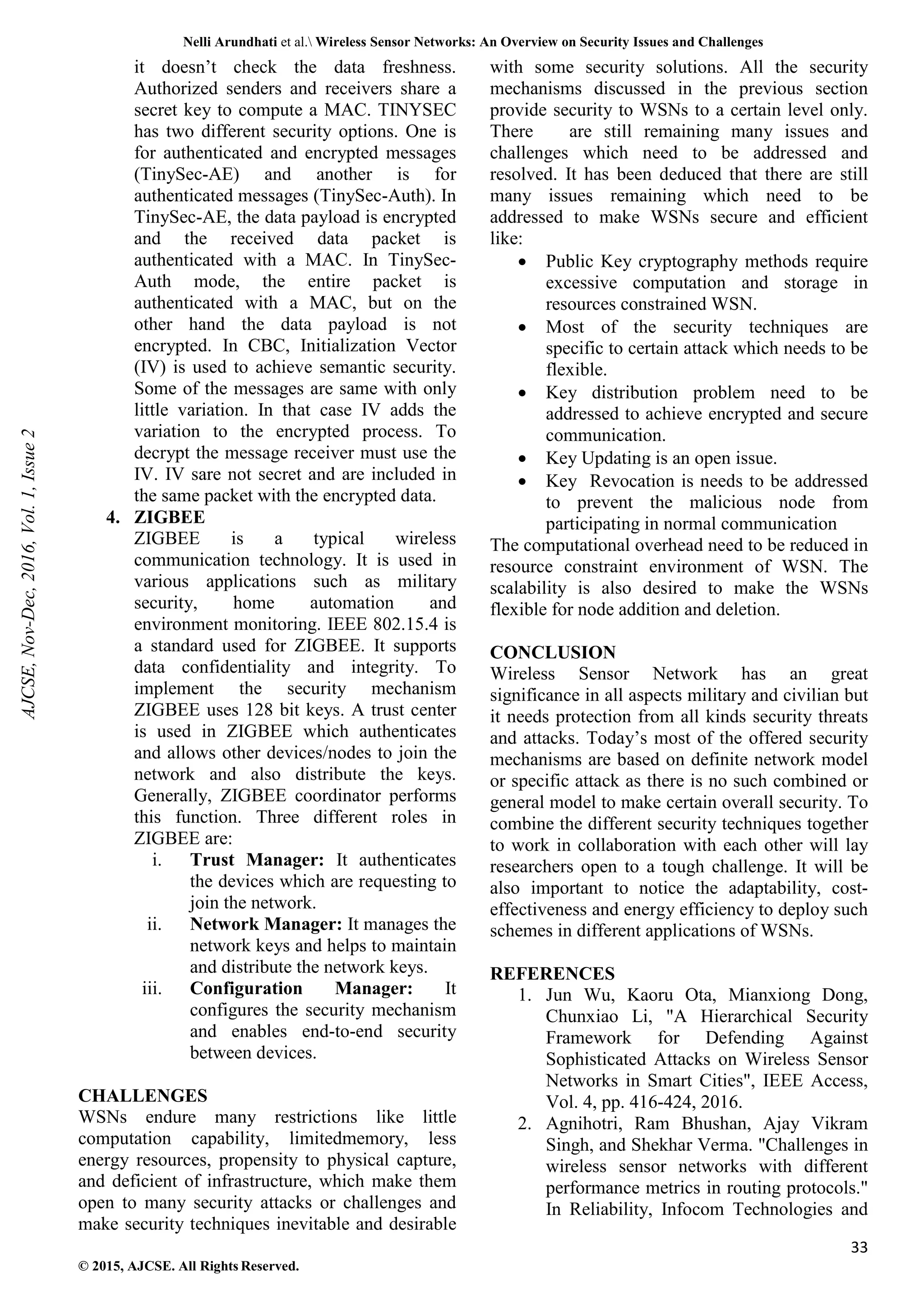 Nelli Arundhati et al. Wireless Sensor Networks: An Overview on Security Issues and Challenges 33 © 2015, AJCSE. All Rights Reserved. it doesn’t check the data freshness. Authorized senders and receivers share a secret key to compute a MAC. TINYSEC has two different security options. One is for authenticated and encrypted messages (TinySec-AE) and another is for authenticated messages (TinySec-Auth). In TinySec-AE, the data payload is encrypted and the received data packet is authenticated with a MAC. In TinySec- Auth mode, the entire packet is authenticated with a MAC, but on the other hand the data payload is not encrypted. In CBC, Initialization Vector (IV) is used to achieve semantic security. Some of the messages are same with only little variation. In that case IV adds the variation to the encrypted process. To decrypt the message receiver must use the IV. IV sare not secret and are included in the same packet with the encrypted data. 4. ZIGBEE ZIGBEE is a typical wireless communication technology. It is used in various applications such as military security, home automation and environment monitoring. IEEE 802.15.4 is a standard used for ZIGBEE. It supports data confidentiality and integrity. To implement the security mechanism ZIGBEE uses 128 bit keys. A trust center is used in ZIGBEE which authenticates and allows other devices/nodes to join the network and also distribute the keys. Generally, ZIGBEE coordinator performs this function. Three different roles in ZIGBEE are: i. Trust Manager: It authenticates the devices which are requesting to join the network. ii. Network Manager: It manages the network keys and helps to maintain and distribute the network keys. iii. Configuration Manager: It configures the security mechanism and enables end-to-end security between devices. CHALLENGES WSNs endure many restrictions like little computation capability, limitedmemory, less energy resources, propensity to physical capture, and deficient of infrastructure, which make them open to many security attacks or challenges and make security techniques inevitable and desirable with some security solutions. All the security mechanisms discussed in the previous section provide security to WSNs to a certain level only. There are still remaining many issues and challenges which need to be addressed and resolved. It has been deduced that there are still many issues remaining which need to be addressed to make WSNs secure and efficient like: • Public Key cryptography methods require excessive computation and storage in resources constrained WSN. • Most of the security techniques are specific to certain attack which needs to be flexible. • Key distribution problem need to be addressed to achieve encrypted and secure communication. • Key Updating is an open issue. • Key Revocation is needs to be addressed to prevent the malicious node from participating in normal communication The computational overhead need to be reduced in resource constraint environment of WSN. The scalability is also desired to make the WSNs flexible for node addition and deletion. CONCLUSION Wireless Sensor Network has an great significance in all aspects military and civilian but it needs protection from all kinds security threats and attacks. Today’s most of the offered security mechanisms are based on definite network model or specific attack as there is no such combined or general model to make certain overall security. To combine the different security techniques together to work in collaboration with each other will lay researchers open to a tough challenge. It will be also important to notice the adaptability, cost- effectiveness and energy efficiency to deploy such schemes in different applications of WSNs. REFERENCES 1. Jun Wu, Kaoru Ota, Mianxiong Dong, Chunxiao Li, "A Hierarchical Security Framework for Defending Against Sophisticated Attacks on Wireless Sensor Networks in Smart Cities", IEEE Access, Vol. 4, pp. 416-424, 2016. 2. Agnihotri, Ram Bhushan, Ajay Vikram Singh, and Shekhar Verma. "Challenges in wireless sensor networks with different performance metrics in routing protocols." In Reliability, Infocom Technologies and AJCSE, Nov-Dec, 2016, Vol. 1, Issue 2 