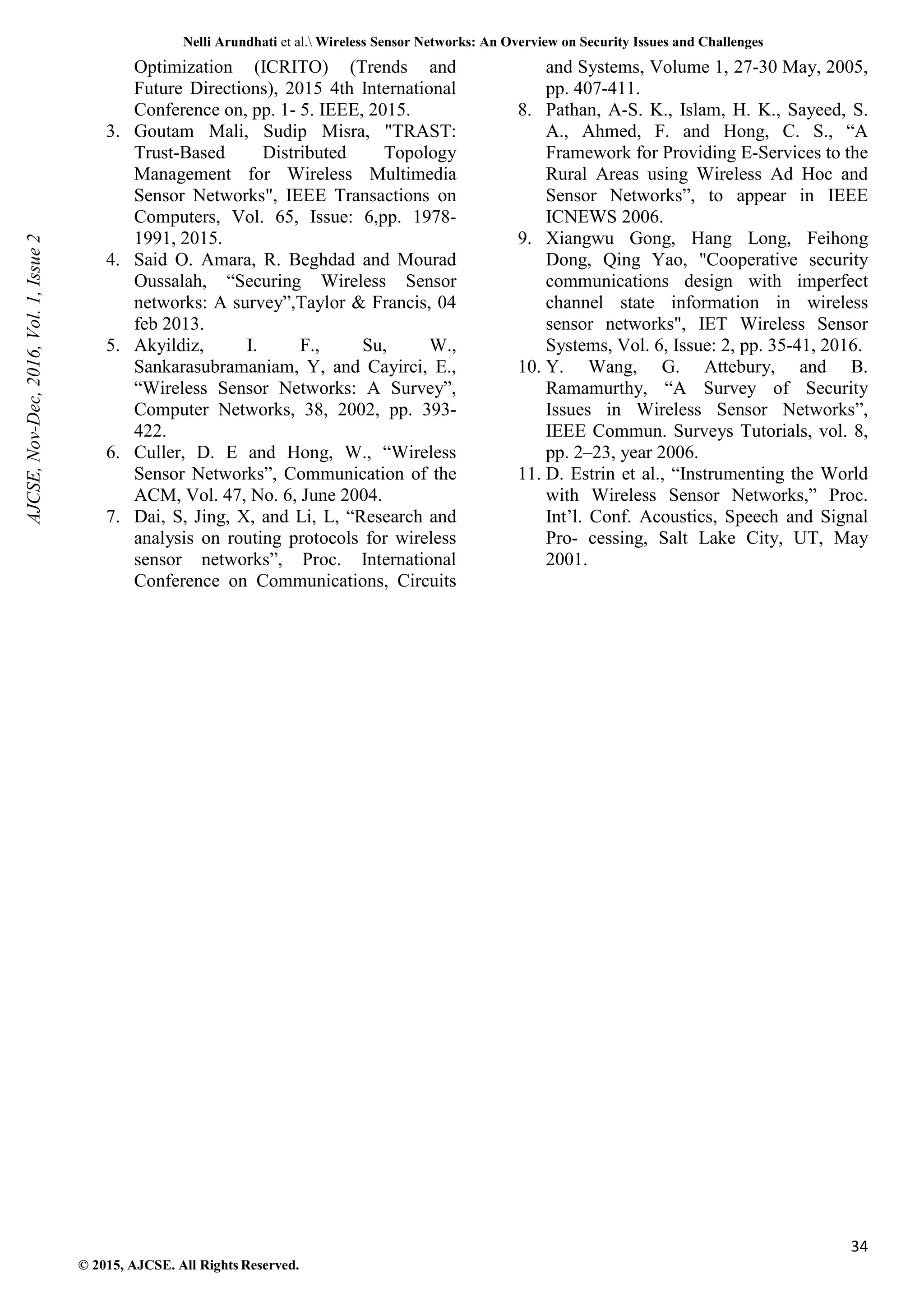 Nelli Arundhati et al. Wireless Sensor Networks: An Overview on Security Issues and Challenges 34 © 2015, AJCSE. All Rights Reserved. Optimization (ICRITO) (Trends and Future Directions), 2015 4th International Conference on, pp. 1- 5. IEEE, 2015. 3. Goutam Mali, Sudip Misra, "TRAST: Trust-Based Distributed Topology Management for Wireless Multimedia Sensor Networks", IEEE Transactions on Computers, Vol. 65, Issue: 6,pp. 1978- 1991, 2015. 4. Said O. Amara, R. Beghdad and Mourad Oussalah, “Securing Wireless Sensor networks: A survey”,Taylor & Francis, 04 feb 2013. 5. Akyildiz, I. F., Su, W., Sankarasubramaniam, Y, and Cayirci, E., “Wireless Sensor Networks: A Survey”, Computer Networks, 38, 2002, pp. 393- 422. 6. Culler, D. E and Hong, W., “Wireless Sensor Networks”, Communication of the ACM, Vol. 47, No. 6, June 2004. 7. Dai, S, Jing, X, and Li, L, “Research and analysis on routing protocols for wireless sensor networks”, Proc. International Conference on Communications, Circuits and Systems, Volume 1, 27-30 May, 2005, pp. 407-411. 8. Pathan, A-S. K., Islam, H. K., Sayeed, S. A., Ahmed, F. and Hong, C. S., “A Framework for Providing E-Services to the Rural Areas using Wireless Ad Hoc and Sensor Networks”, to appear in IEEE ICNEWS 2006. 9. Xiangwu Gong, Hang Long, Feihong Dong, Qing Yao, "Cooperative security communications design with imperfect channel state information in wireless sensor networks", IET Wireless Sensor Systems, Vol. 6, Issue: 2, pp. 35-41, 2016. 10. Y. Wang, G. Attebury, and B. Ramamurthy, “A Survey of Security Issues in Wireless Sensor Networks”, IEEE Commun. Surveys Tutorials, vol. 8, pp. 2–23, year 2006. 11. D. Estrin et al., “Instrumenting the World with Wireless Sensor Networks,” Proc. Int’l. Conf. Acoustics, Speech and Signal Pro- cessing, Salt Lake City, UT, May 2001. AJCSE, Nov-Dec, 2016, Vol. 1, Issue 2 