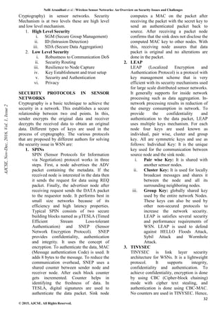 Nelli Arundhati et al. Wireless Sensor Networks: An Overview on Security Issues and Challenges
32
© 2015, AJCSE. All Rights Reserved.
Cryptography) in sensor networks. Security
Mechanism is at two levels these are high level
and low level mechanism.
1. High Level Security
i. SGM (Secure Group Management)
ii. ID (Intrusion Detection)
iii. SDA (Secure Data Aggregation)
2. Low Level Security
i. Robustness to Communication DoS
ii. Security Routing
iii. Resilience to Node Capture
iv. Key Establishment and trust setup
v. Security and Authentication
vi. Privacy
SECURITY PROTOCOLS IN SENSOR
NETWORKS
Cryptography is a basic technique to achieve the
security in a network. This establishes a secure
relationship between two end points. In this,
sender encrypts the original data and receiver
decrypts the received data to obtain an original
data. Different types of keys are used in the
process of cryptography. The various protocols
that are proposed by different authors for solving
the security issue in WSN are:
1. SPINs
SPIN (Sensor Protocols for Information
via Negotiation) protocol works in three
steps. First, a node advertises the ADV
packet containing the metadata. If the
received node is interested in the data then
it sends the request for data using REQ
packet. Finally, the advertiser node after
receiving request sends the DATA packet
to the requestor node. It performs best in
small size networks because of its
efficiency and high latency properties.
Typical SPIN consists of two secure
building blocks named as μTESLA (Timed
Efficient Stream Loss-tolerant
Authentication) and SNEP (Sensor
Network Encryption Protocol). SNEP
provides confidentiality, authentication
and integrity. It uses the concept of
encryption. To authenticate the data, MAC
(Message authentication Code) is used. It
adds 8 bytes to the message. To reduce the
communication overhead, SNEP uses a
shared counter between sender node and
receiver node. After each block counter
gets incremented. Counter helps in
identifying the freshness of data. In
TESLA, digital signatures are used to
authenticate the data packet. Sink node
computes a MAC on the packet after
receiving the packet with the secret key to
send an authenticated packet back to
source. After receiving a packet node
confirms that the sink does not disclose the
computed MAC key to other nodes. With
this, receiving node assures that data
packet is original and no alterations are
done in the packet.
2. LEAP
LEAP (Localized Encryption and
Authentication Protocol) is a protocol with
key management scheme that is very
efficient with its security mechanisms used
for large scale distributed sensor networks.
It generally supports for inside network
processing such as data aggregation. In-
network processing results in reduction of
the energy consumption in network. To
provide the confidentiality and
authentication to the data packet, LEAP
uses multiple keys mechanism. For each
node four keys are used known as
individual, pair wise, cluster and group
key. All are symmetric keys and use as
follows: Individual Key: It is the unique
key used for the communication between
source node and the sink node.
i. Pair wise Key: It is shared with
another sensor nodes.
ii. Cluster Key: It is used for locally
broadcast messages and shares it
between the node and all its
surrounding neighboring nodes.
iii. Group Key: globally shared key
used by the entire network Nodes.
These keys can also be used by
other non-secured protocols to
increase the network security.
LEAP is satisfies several security
and performance requirements of
WSN. LEAP is used to defend
against HELLO Floods Attack,
Sybil Attack and Wormhole
Attack.
3. TINYSEC
TINYSEC is link layer security
architecture for WSNs. It is a lightweight
protocol. It supports integrity,
confidentiality and authentication. To
achieve confidentiality, encryption is done
by using CBC (Cipher-block chaining)
mode with cipher text stealing, and
authentication is done using CBC-MAC.
No counters are used in TINYSEC. Hence,
AJCSE,
Nov-Dec,
2016,
Vol.
1,
Issue
2
 